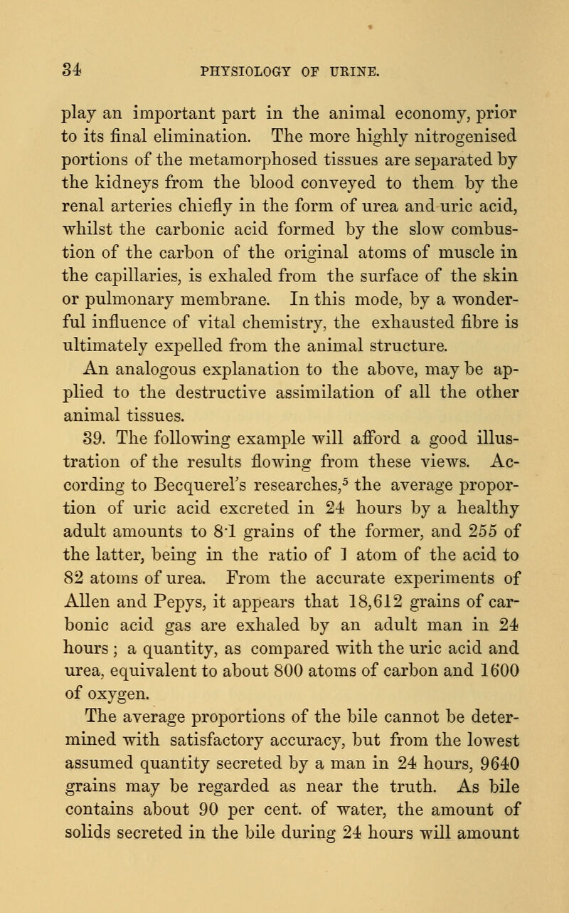 play an important part in the animal economy, prior to its final elimination. The more highly nitrogenised portions of the metamorphosed tissues are separated by the kidneys from the blood conveyed to them by the renal arteries chiefly in the form of urea and uric acid, whilst the carbonic acid formed by the slow combus- tion of the carbon of the original atoms of muscle in the capillaries, is exhaled from the surface of the skin or pulmonary membrane. In this mode, by a wonder- ful influence of vital chemistry, the exhausted fibre is ultimately expelled from the animal structure. An analogous explanation to the above, may be ap- plied to the destructive assimilation of all the other animal tissues. 39. The following example will afford a good illus- tration of the results flowing from these views. Ac- cording to Becquerers researches,5 the average propor- tion of uric acid excreted in 24 hours by a healthy adult amounts to 8*1 grains of the former, and 255 of the latter, being in the ratio of 1 atom of the acid to 82 atoms of urea. From the accurate experiments of Allen and Pepys, it appears that 18,612 grains of car- bonic acid gas are exhaled by an adult man in 24 hours ; a quantity, as compared with the uric acid and urea, equivalent to about 800 atoms of carbon and 1600 of oxygen. The average proportions of the bile cannot be deter- mined with satisfactory accuracy, but from the lowest assumed quantity secreted by a man in 24 hours, 9640 grains may be regarded as near the truth. As bile contains about 90 per cent, of water, the amount of solids secreted in the bile during 24 hours will amount