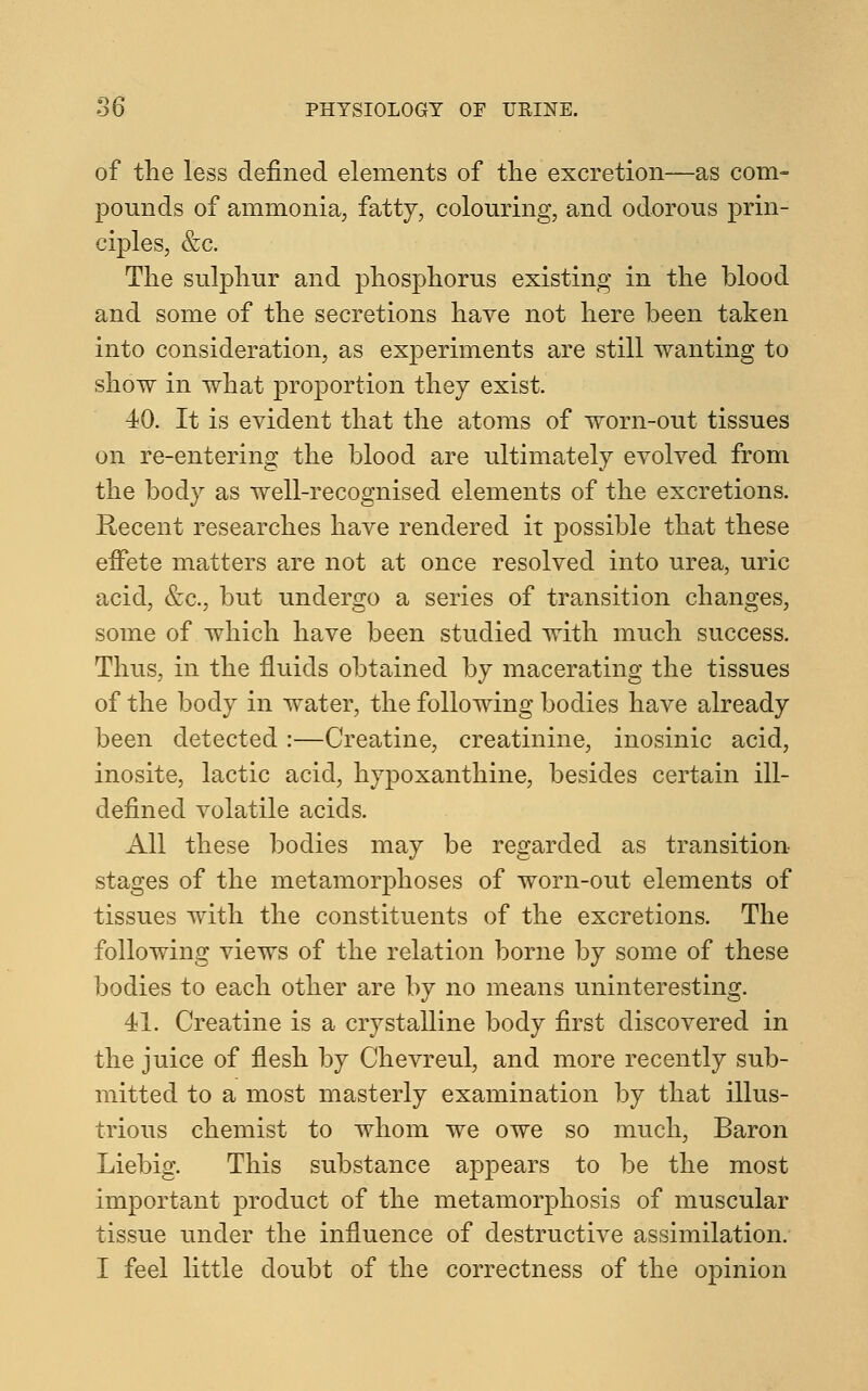 of the less defined elements of the excretion—as com- pounds of ammonia, fatty, colouring, and odorous prin- ciples, &c. The sulphur and phosphorus existing in the blood and some of the secretions have not here been taken into consideration, as experiments are still wanting to show in what proportion they exist. 40. It is evident that the atoms of worn-out tissues on re-entering the blood are ultimately evolved from the body as well-recognised elements of the excretions. Recent researches have rendered it possible that these effete matters are not at once resolved into urea, uric acid, &c, but undergo a series of transition changes, some of which have been studied with much success. Thus, in the fluids obtained by macerating the tissues of the body in water, the following bodies have already been detected:—Creatine, creatinine, inosinic acid, inosite, lactic acid, hypoxanthine, besides certain ill- defined volatile acids. All these bodies may be regarded as transition stages of the metamorphoses of worn-out elements of tissues with the constituents of the excretions. The following views of the relation borne by some of these bodies to each other are by no means uninteresting. 41. Creatine is a crystalline body first discovered in the juice of flesh by Chevreul, and more recently sub- mitted to a most masterly examination by that illus- trious chemist to whom we owe so much, Baron Liebig. This substance appears to be the most important product of the metamorphosis of muscular tissue under the influence of destructive assimilation. I feel little doubt of the correctness of the opinion