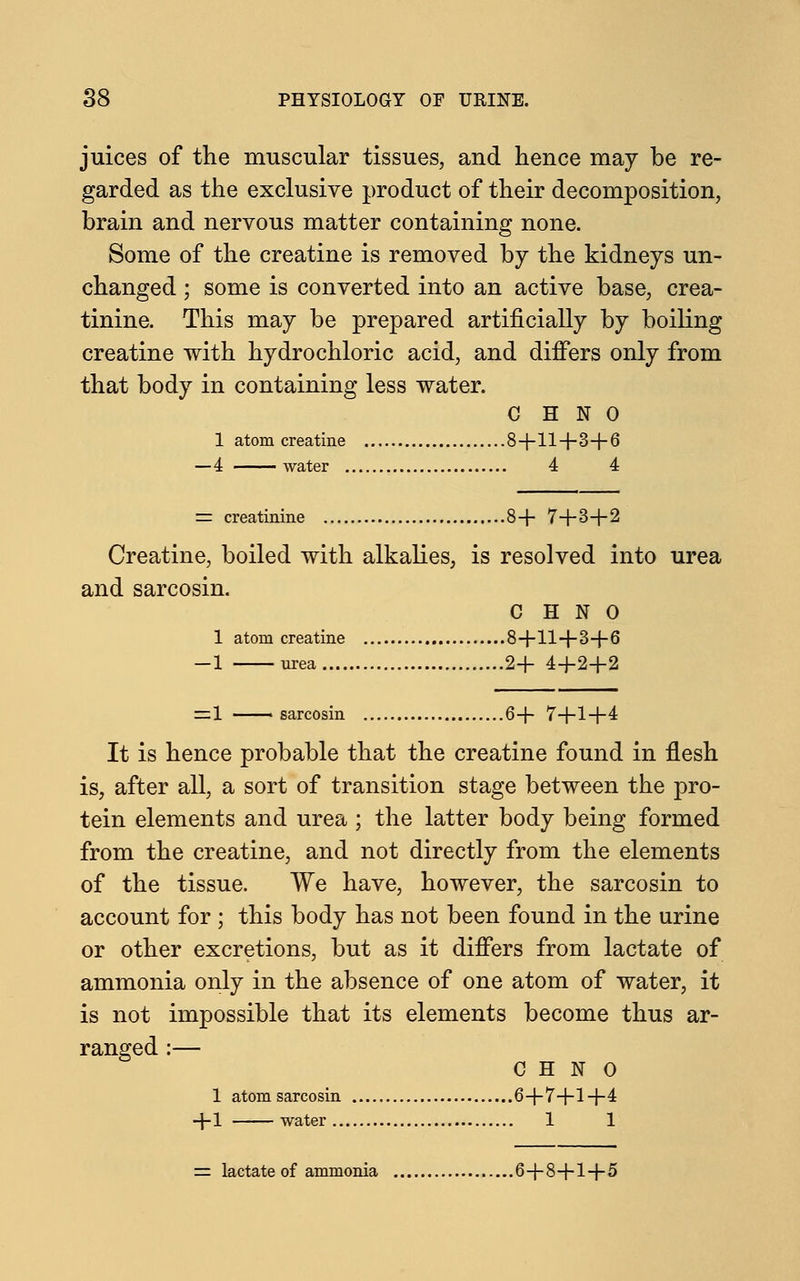 juices of the muscular tissues, and hence may be re- garded as the exclusive product of their decomposition, brain and nervous matter containing none. Some of the creatine is removed by the kidneys un- changed ; some is converted into an active base, crea- tinine. This may be prepared artificially by boiling creatine with hydrochloric acid, and differs only from that body in containing less water. C H N 0 1 atom creatine 8+11+3+6 —4 water 4 4 = creatinine 8+ 7+3+2 Creatine, boiled with alkalies, is resolved into urea and sarcosin. C H N 0 1 atom creatine 8+11+3+6 -1 urea 2+ 4+2+2 =1 —— sarcosin 6+ 7+1+4 It is hence probable that the creatine found in flesh is, after all, a sort of transition stage between the pro- tein elements and urea ; the latter body being formed from the creatine, and not directly from the elements of the tissue. We have, however, the sarcosin to account for ; this body has not been found in the urine or other excretions, but as it differs from lactate of ammonia only in the absence of one atom of water, it is not impossible that its elements become thus ar- ranged :— C H N o 1 atom sarcosin 6+7+1+4 +1 water 1 1 = lactate of ammonia 6+8+1+5