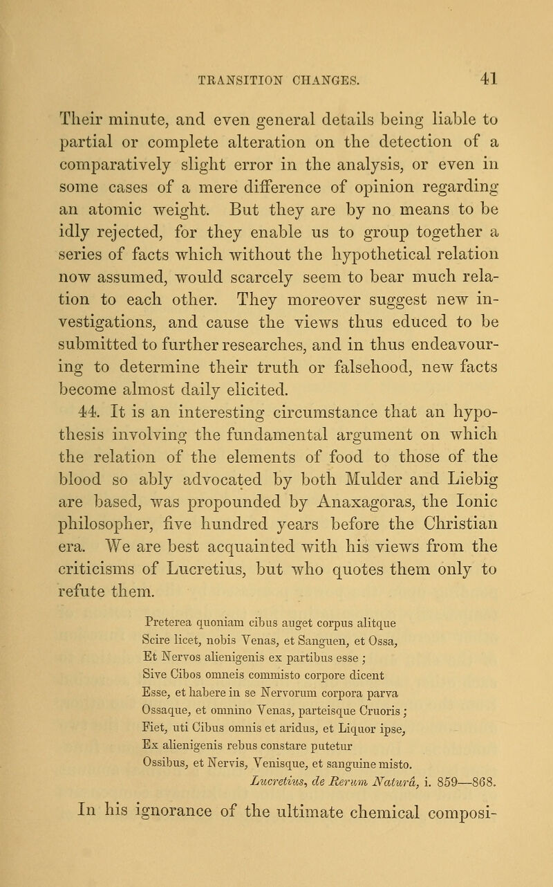 Their minute, and even general details being liable to partial or complete alteration on the detection of a comparatively slight error in the analysis, or even in some cases of a mere difference of opinion regarding an atomic weight. But they are by no means to be idly rejected, for they enable us to group together a series of facts which without the hypothetical relation now assumed, would scarcely seem to bear much rela- tion to each other. They moreover suggest new in- vestigations, and cause the views thus educed to be submitted to further researches, and in thus endeavour- ing to determine their truth or falsehood, new facts become almost daily elicited. 44. It is an interesting circumstance that an hypo- thesis involving the fundamental argument on which the relation of the elements of food to those of the blood so ably advocated by both Mulder and Liebig are based, was propounded by Anaxagoras, the Ionic philosopher, five hundred years before the Christian era. We are best acquainted with his views from the criticisms of Lucretius, but who quotes them only to refute them. Preterea quoniam cibus anget corpus alitque Scire licet, nobis Venas, et Sanguen, et Qssa, Et Nervos alienigenis ex partibus esse ; Sive Gib os omneis commisto corpore dicent Esse, et habere in se Nervorum corpora parva Qssaque, et omnino Venas, parteisque Gruoris; Eiet, uti Cibus omnis et aridus, et Liquor ipse, Ex alienigenis rebus constare putetur Ossibus, et Nervis, Venisque, et sanguine misto. Lucretius, de Rerum Natura, i. 859—868. In his ignorance of the ultimate chemical composi-