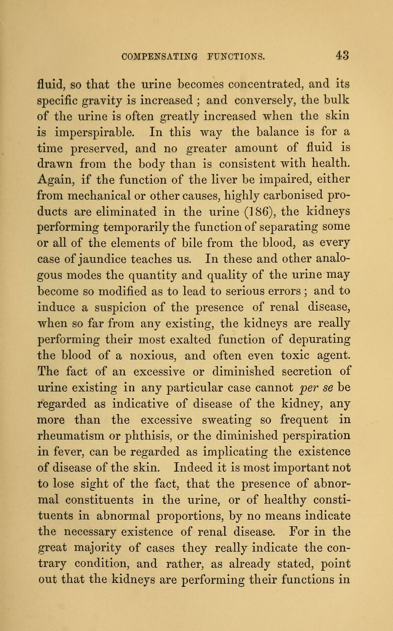 fluid, so that the urine becomes concentrated, and its specific gravity is increased ; and conversely, the bulk of the urine is often greatly increased when the skin is imperspirable. In this way the balance is for a time preserved, and no greater amount of fluid is drawn from the body than is consistent with health. Again, if the function of the liver be impaired, either from mechanical or other causes, highly carbonised pro- ducts are eliminated in the urine (186), the kidneys performing temporarily the function of separating some or all of the elements of bile from the blood, as every case of jaundice teaches us. In these and other analo- gous modes the quantity and quality of the urine may become so modified as to lead to serious errors ; and to induce a suspicion of the presence of renal disease, when so far from any existing, the kidneys are really performing their most exalted function of depurating the blood of a noxious, and often even toxic agent. The fact of an excessive or diminished secretion of urine existing in any particular case cannot per se be regarded as indicative of disease of the kidney, any more than the excessive sweating so frequent in rheumatism or phthisis, or the diminished perspiration in fever, can be regarded as implicating the existence of disease of the skin. Indeed it is most important not to lose sight of the fact, that the presence of abnor- mal constituents in the urine, or of healthy consti- tuents in abnormal proportions, by no means indicate the necessary existence of renal disease. For in the great majority of cases they really indicate the con- trary condition, and rather, as already stated, point out that the kidneys are performing their functions in