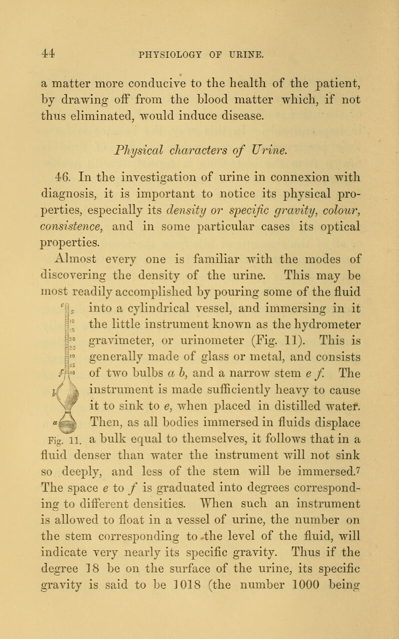 a matter more conducive to the health of the patient, by drawing off from the blood matter which, if not thus eliminated, would induce disease. Physical characters of Urine. 46. In the investigation of urine in connexion with diagnosis, it is important to notice its physical pro- perties, especially its density or specific gravity, colour, consistence, and in some particular cases its optical properties. Almost every one is familiar with the modes of discovering the density of the urine. This may be most readily accomplished by pouring some of the fluid into a cylindrical vessel, and immersing in it the little instrument known as the hydrometer gravimeter, or urinometer (Fig. 11). This is generally made of glass or metal, and consists of two bulbs a b, and a narrow stem e f. The instrument is made sufficiently heavy to cause it to sink to e, when jflaced in distilled water. Then, as all bodies immersed in fluids displace ll. a bulk equal to themselves, it follows that in a fluid denser than water the instrument will not sink so deeply, and less of the stem will be immersed.7 The space e to f is graduated into degrees correspond- ing to different densities. When such an instrument is allowed to float in a vessel of urine, the number on the stem corresponding to .the level of the fluid, will indicate very nearly its specific gravity. Thus if the degree 18 be on the surface of the urine, its specific gravity is said to be 3 018 (the number 1000 being