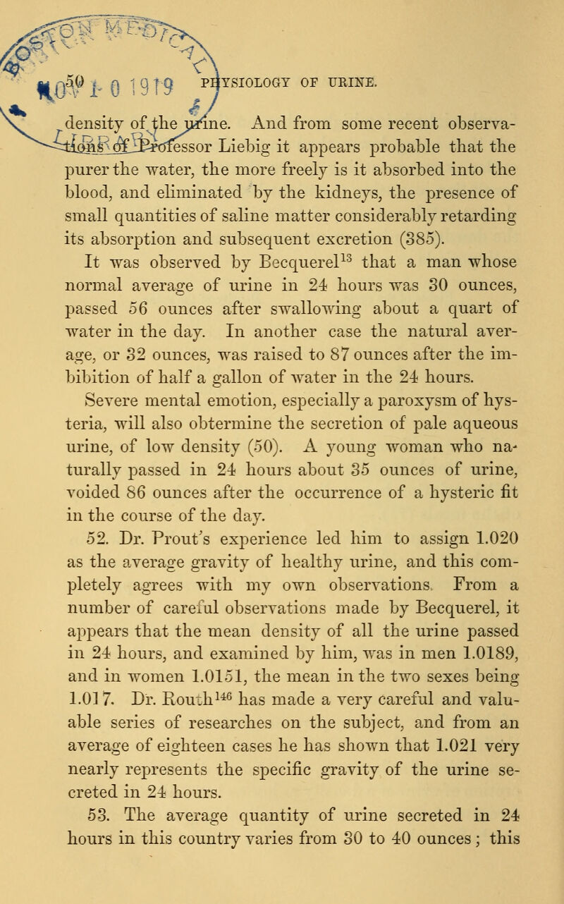 i-0 density of the urine. And from some recent observa- m& oijfeoiessor Liebig it appears probable that the purer the water, the more freely is it absorbed into the blood, and eliminated by the kidneys, the presence of small quantities of saline matter considerably retarding its absorption and subsequent excretion (385). It was observed by Becquerel13 that a man whose normal average of urine in 24 hours was 30 ounces, passed 56 ounces after swallowing about a quart of water in the day. In another case the natural aver- age, or 32 ounces, was raised to 87 ounces after the im- bibition of half a gallon of water in the 24 hours. Severe mental emotion, especially a paroxysm of hys- teria, will also obtermine the secretion of pale aqueous urine, of low density (50). A young woman who na- turally passed in 24 hours about 35 ounces of urine, voided 86 ounces after the occurrence of a hysteric fit in the course of the day. 52. Dr. Prout's experience led him to assign 1.020 as the average gravity of healthy urine, and this com- pletely agrees with my own observations. From a number of careful observations made by Becquerel, it appears that the mean density of all the urine passed in 24 hours, and examined by him, was in men 1.0189, and in women 1.0151, the mean in the two sexes being 1.01 7. Dr. Routh146 has made a very careful and valu- able series of researches on the subject, and from an average of eighteen cases he has shown that 1.021 very nearly represents the specific gravity of the urine se- creted in 24 hours. 53. The average quantity of urine secreted in 24 hours in this country varies from 30 to 40 ounces; this