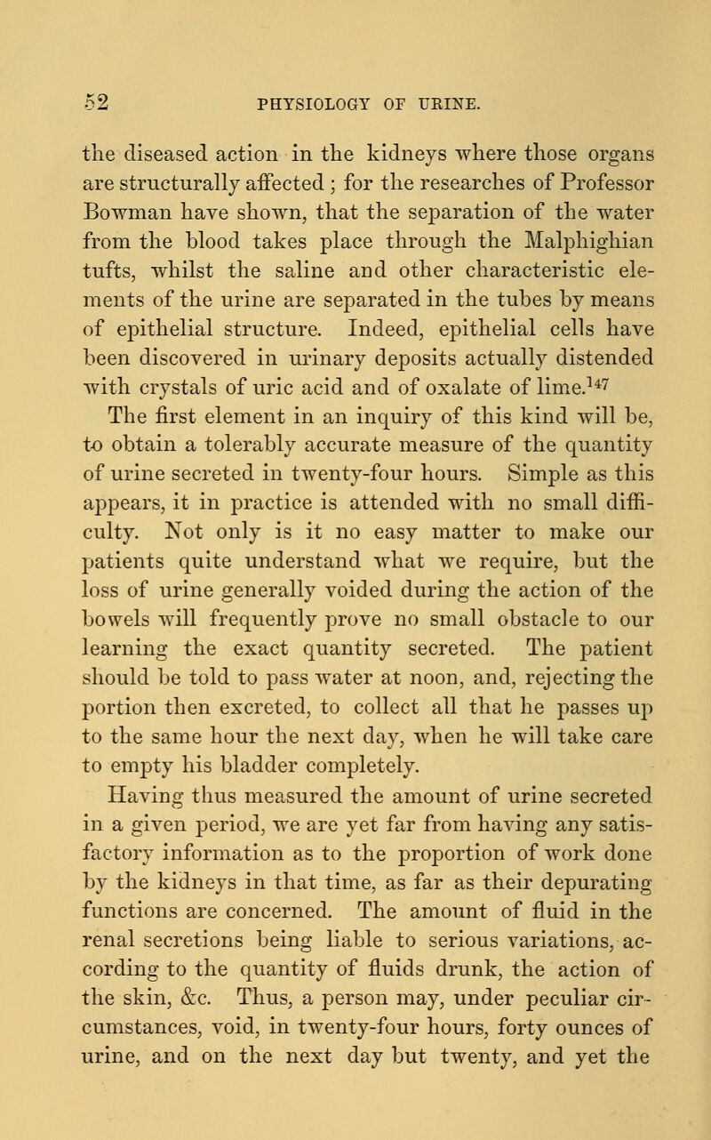 the diseased action in the kidneys where those organs are structurally affected ; for the researches of Professor Bowman have shown, that the separation of the water from the blood takes place through the Malphighian tufts, whilst the saline and other characteristic ele- ments of the urine are separated in the tubes by means of epithelial structure. Indeed, epithelial cells have been discovered in urinary deposits actually distended with crystals of uric acid and of oxalate of lime.147 The first element in an inquiry of this kind will be, to obtain a tolerably accurate measure of the quantity of urine secreted in twenty-four hours. Simple as this appears, it in practice is attended with no small diffi- culty. Not only is it no easy matter to make our patients quite understand what we require, but the loss of urine generally voided during the action of the bowels will frequently prove no small obstacle to our learning the exact quantity secreted. The patient should be told to pass water at noon, and, rejecting the portion then excreted, to collect all that he passes up to the same hour the next day, when he will take care to empty his bladder completely. Having thus measured the amount of urine secreted in a given period, we are yet far from having any satis- factory information as to the proportion of work done by the kidneys in that time, as far as their depurating functions are concerned. The amount of fluid in the renal secretions being liable to serious variations, ac- cording to the quantity of fluids drunk, the action of the skin, &c. Thus, a person may, under peculiar cir- cumstances, void, in twenty-four hours, forty ounces of urine, and on the next day but twenty, and yet the