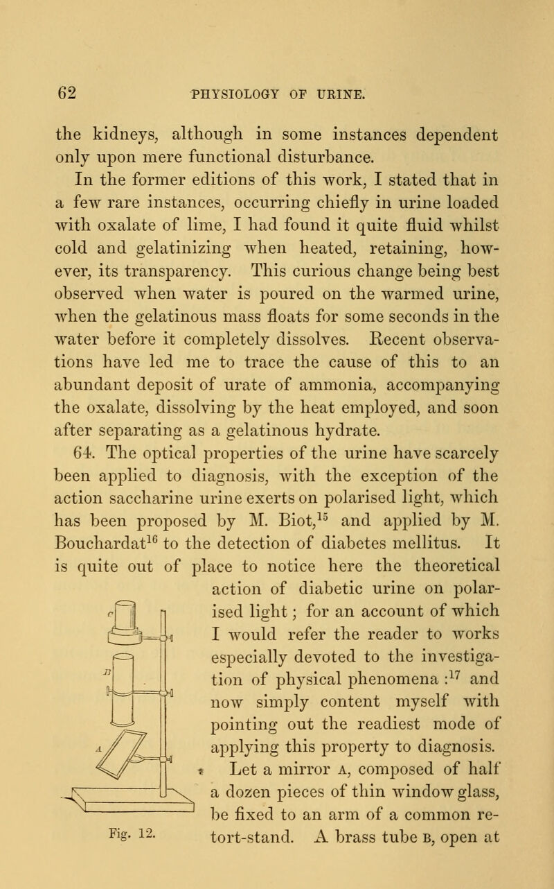 the kidneys, although in some instances dependent only upon mere functional disturbance. In the former editions of this work, I stated that in a few rare instances, occurring chiefly in urine loaded with oxalate of lime, I had found it quite fluid whilst cold and gelatinizing when heated, retaining, how- ever, its transparency. This curious change being best observed when water is poured on the warmed urine, when the gelatinous mass floats for some seconds in the water before it completely dissolves. Recent observa- tions have led me to trace the cause of this to an abundant deposit of urate of ammonia, accompanying the oxalate, dissolving by the heat employed, and soon after separating as a gelatinous hydrate. 64. The optical properties of the urine have scarcely been applied to diagnosis, with the exception of the action saccharine urine exerts on polarised light, which has been proposed by M. Biot,15 and applied by M. Bouchardat16 to the detection of diabetes mellitus. It is quite out of place to notice here the theoretical action of diabetic urine on polar- ised light; for an account of which I would refer the reader to works especially devoted to the investiga- tion of physical phenomena :17 and now simply content myself with pointing out the readiest mode of applying this property to diagnosis. Let a mirror a, composed of half a dozen pieces of thin window glass, be fixed to an arm of a common re- tort-stand. A brass tube b, open at 0-] ■^ Fig. 12.