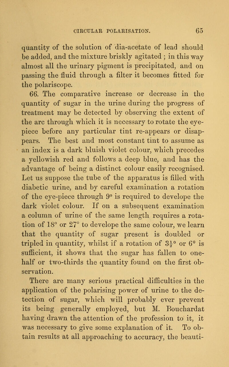 quantity of the solution of dia-acetate of lead should be added, and the mixture briskly agitated ; in this way almost all the urinary pigment is precipitated, and on passing the fluid through a filter it becomes fitted for the polariscope. 66. The comparative increase or decrease in the quantity of sugar in the urine during the progress of treatment may be detected by observing the extent of the arc through which it is necessary to rotate the eye- piece before any particular tint re-appears or disap- pears. The best and most constant tint to assume as an index is a dark bluish violet colour, which precedes a yellowish red and follows a deep blue, and has the advantage of being a distinct colour easily recognised. Let us suppose the tube of the apparatus is filled with diabetic urine, and by careful examination a rotation of the eye-piece through 9° is required to develope the dark violet colour. If on a subsequent examination a column of urine of the same length requires a rota- tion of 18° or 27° to develope the same colour, we learn that the quantity of sugar present is doubled or tripled in quantity, whilst if a rotation of 3^° or 6° is sufficient, it shows that the sugar has fallen to one- half or two-thirds the quantity found on the first ob- servation. There are many serious practical difficulties in the application of the polarising power of urine to the de- tection of sugar, which will probably ever prevent its being generally employed, but M. Eouchardat having drawn the attention of the profession to it, it was necessary to give some explanation of it. To ob- tain results at all approaching to accuracy, the beauti-