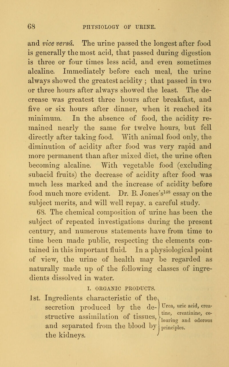 and vice versa. The urine passed the longest after food is generally the most acid, that passed during digestion is three or four times less acid, and even sometimes alcaline. Immediately before each meal, the urine always showed the greatest acidity ; that passed in two or three hours after always showed the least. The de- crease was greatest three hours after breakfast, and five or six hours after dinner, when it reached its minimum. In the absence of food, the acidity re- mained nearly the same for twelve hours, but fell directly after taking food. With animal food only, the diminution of acidity after food was very rapid and more permanent than after mixed diet, the urine often becoming alcaline. With vegetable food (excluding subacid fruits) the decrease of acidity after food was much less marked and the increase of acidity before food much more evident. Dr. B. Jones's148 essay on the subject merits, and will well repay, a careful study. 68. The chemical composition of urine has been the subject of repeated investigations during the present century, and numerous statements have from time to time been made public, respecting the elements con- tained in this important fluid. In a physiological point of view, the urine of health may be regarded as naturally made up of the following classes of ingre- dients dissolved in water. I. ORGANIC PRODUCTS 1st. Ingredients characteristic of the^ secretion produced by the de- structive assimilation of tissues, and separated from the blood by the kidneys. Urea, uric acid, crea- tine, creatinine, co- louring and odorous principles.