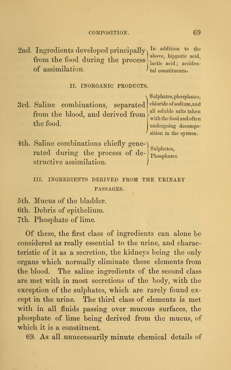 2nd. Ingredients developed principally^In addltlon t0 tll(' n ,i /» t i ;1 above, hippuric acid, from the food during the process lactie acia. acciden. of assimilation. J tal constituents. II. INORGANIC PRODUCTS. IS ulphates, phosphates, chloride of sodium^and iromtne diooq, ana aerivea irom a11 soluble salts taken the food. with the food and often undergoing decompo- sition in the system. 4th. Saline combinations chiefly gene-] rated during the process of de-L^J^ structive assimilation. i III. INGREDIENTS DERIVED PROM THE URINARY PASSAGES. 5th. Mucus of the bladder. 6th. Debris of epithelium. 7th. Phosphate of lime. Of these, the first class of ingredients can alone be considered as really essential to the urine, and charac- teristic of it as a secretion, the kidneys being the only organs which normally eliminate these elements from the blood. The saline ingredients of the second class are met with in most secretions of the body, with the exception of the sulphates, which are rarely found ex- cept in the urine. The third class of elements is met with in all fluids passing over mucous surfaces, the phosphate of lime being derived from the mucus, of which it is a constituent. 69. As all unnecessarily minute chemical details of