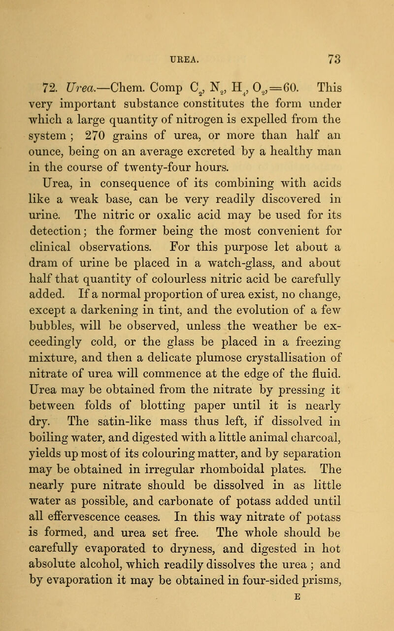 72. Urea.—Chem. Comp Ca, N2, H, O2,=60. This very important substance constitutes the form under which a large quantity of nitrogen is expelled from the system ; 270 grains of urea, or more than half an ounce, being on an average excreted by a healthy man in the course of twenty-four hours. Urea, in consequence of its combining with acids like a weak base, can be very readily discovered in urine. The nitric or oxalic acid may be used for its detection; the former being the most convenient for clinical observations. For this purpose let about a dram of urine be placed in a watch-glass, and about half that quantity of colourless nitric acid be carefully added. If a normal proportion of urea exist, no change, except a darkening in tint, and the evolution of a few bubbles, will be observed, unless the weather be ex- ceedingly cold, or the glass be placed in a freezing mixture, and then a delicate plumose crystallisation of nitrate of urea will commence at the edge of the fluid. Urea may be obtained from the nitrate by pressing it between folds of blotting paper until it is nearly dry. The satin-like mass thus left, if dissolved in boiling water, and digested with a little animal charcoal, yields up most of its colouring matter, and by separation may be obtained in irregular rhomboidal plates. The nearly pure nitrate should be dissolved in as little water as possible, and carbonate of potass added until all effervescence ceases. In this way nitrate of potass is formed, and urea set free. The whole should be carefully evaporated to dryness, and digested in hot absolute alcohol, which readily dissolves the urea ; and by evaporation it may be obtained in four-sided prisms, E