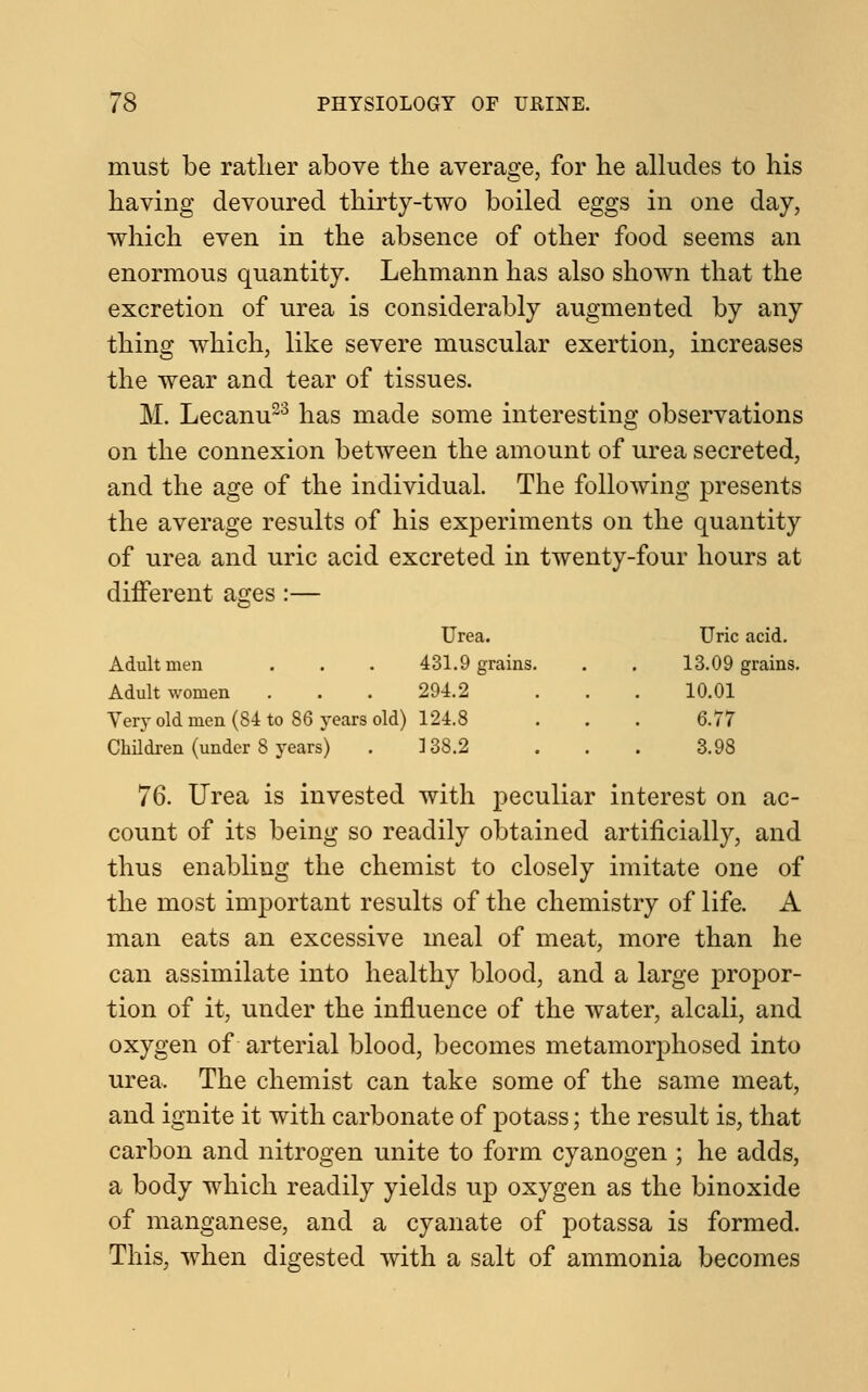 must be rather above the average, for he alludes to his having devoured thirty-two boiled eggs in one day, which even in the absence of other food seems an enormous quantity. Lehmann has also shown that the excretion of urea is considerably augmented by any thing which, like severe muscular exertion, increases the wear and tear of tissues. M. Lecanu23 has made some interesting observations on the connexion between the amount of urea secreted, and the age of the individual. The following presents the average results of his experiments on the quantity of urea and uric acid excreted in twenty-four hours at different ages:— Urea. Uric acid. Adult men 431.9 grains. 13.09 grains. Adult women 294.2 10.01 Very old men (84 to 86 years old) 124.8 6.77 Children (under 8 years) 3 38.2 3.98 76. Urea is invested with peculiar interest on ac- count of its being so readily obtained artificially, and thus enabling the chemist to closely imitate one of the most important results of the chemistry of life. A man eats an excessive meal of meat, more than he can assimilate into healthy blood, and a large propor- tion of it, under the influence of the water, alcali, and oxygen of arterial blood, becomes metamorphosed into urea. The chemist can take some of the same meat, and ignite it with carbonate of potass; the result is, that carbon and nitrogen unite to form cyanogen ; he adds, a body which readily yields up oxygen as the binoxide of manganese, and a cyanate of potassa is formed. This, when digested with a salt of ammonia becomes