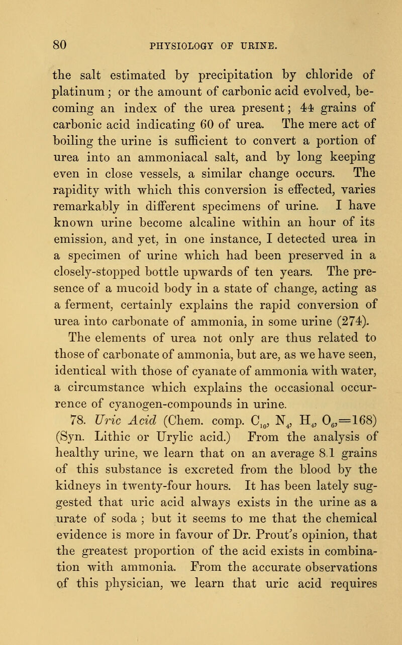 the salt estimated by precipitation by chloride of platinum ; or the amount of carbonic acid evolved, be- coming an index of the urea present; 44 grains of carbonic acid indicating 60 of urea. The mere act of boiling the urine is sufficient to convert a portion of urea into an ammoniacal salt, and by long keeping even in close vessels, a similar change occurs. The rapidity with which this conversion is effected, varies remarkably in different specimens of urine. I have known urine become alcaline within an hour of its emission, and yet, in one instance, I detected urea in a specimen of urine which had been preserved in a closely-stopped bottle upwards of ten years. The pre- sence of a mucoid body in a state of change, acting as a ferment, certainly explains the rapid conversion of urea into carbonate of ammonia, in some urine (274). The elements of urea not only are thus related to those of carbonate of ammonia, but are, as we have seen, identical with those of cyanate of ammonia with water, a circumstance which explains the occasional occur- rence of cyanogen-compounds in urine. 78. Uric Acid (Chem. comp. C10, N4, H4, 06,=168) (Syn. Lithic or Urylic acid.) From the analysis of healthy urine, we learn that on an average 81 grains of this substance is excreted from the blood by the kidneys in twenty-four hours. It has been lately sug- gested that uric acid always exists in the urine as a urate of soda ; but it seems to me that the chemical evidence is more in favour of Dr. Prout's opinion, that the greatest proportion of the acid exists in combina- tion with ammonia. From the accurate observations of this physician, we learn that uric acid requires