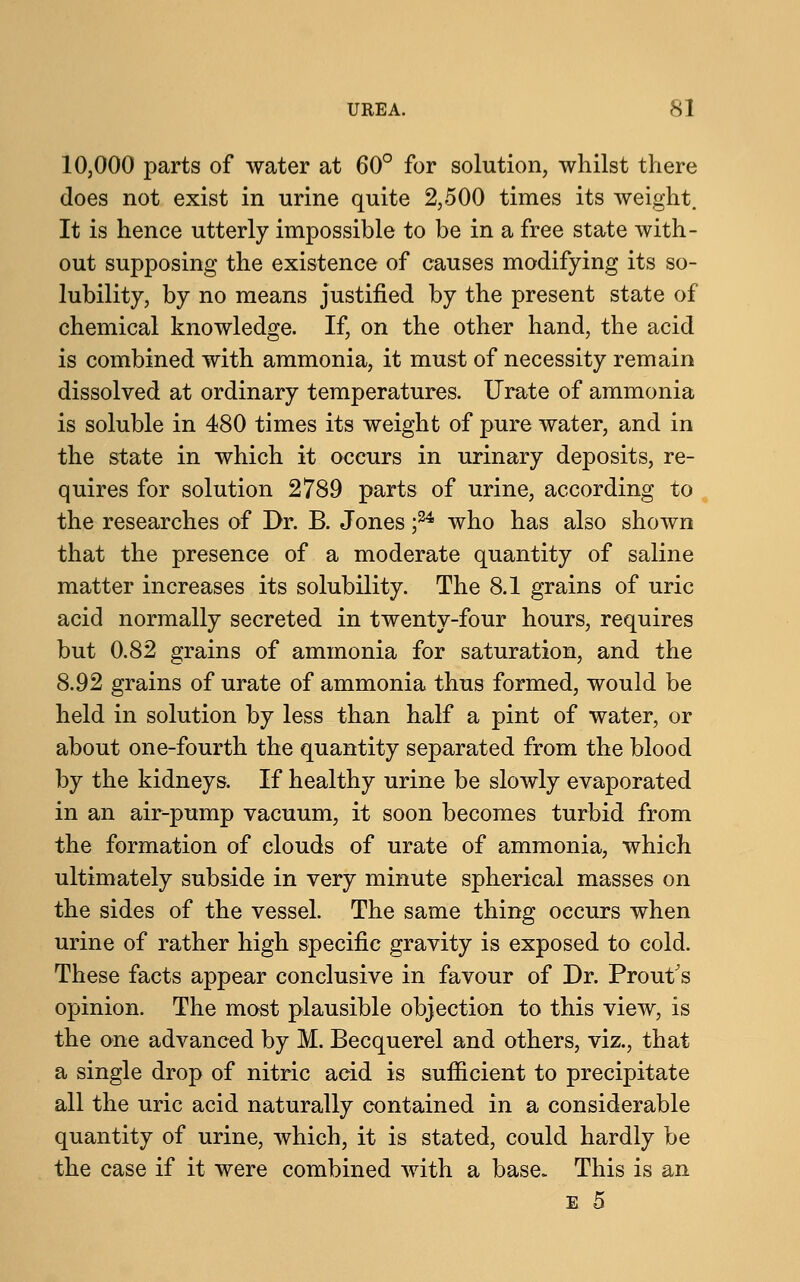 10,000 parts of water at 60° for solution, whilst there does not exist in urine quite 2,500 times its weight. It is hence utterly impossible to be in a free state with- out supposing the existence of causes modifying its so- lubility, by no means justified by the present state of chemical knowledge. If, on the other hand, the acid is combined with ammonia, it must of necessity remain dissolved at ordinary temperatures. Urate of ammonia is soluble in 480 times its weight of pure water, and in the state in which it occurs in urinary deposits, re- quires for solution 2789 parts of urine, according to the researches of Dr. B. Jones ;24 who has also shown that the presence of a moderate quantity of saline matter increases its solubility. The 8.1 grains of uric acid normally secreted in twenty-four hours, requires but 0.82 grains of ammonia for saturation, and the 8.92 grains of urate of ammonia thus formed, would be held in solution by less than half a pint of water, or about one-fourth the quantity separated from the blood by the kidneys. If healthy urine be slowly evaporated in an air-pump vacuum, it soon becomes turbid from the formation of clouds of urate of ammonia, which ultimately subside in very minute spherical masses on the sides of the vessel. The same thing occurs when urine of rather high specific gravity is exposed to cold. These facts appear conclusive in favour of Dr. Prout's opinion. The most plausible objection to this view, is the one advanced by M. Becquerel and others, viz., that a single drop of nitric acid is sufficient to precipitate all the uric acid naturally contained in a considerable quantity of urine, which, it is stated, could hardly be the case if it were combined with a base. This is an