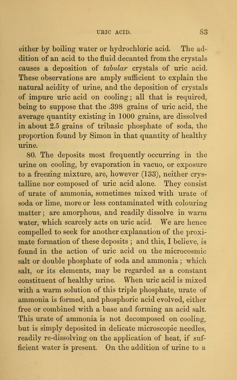 either by boiling water or hydrochloric acid. The ad- dition of an acid to the fluid decanted from the crystals causes a deposition of tabular crystals of uric acid. These observations are amply sufficient to explain the natural acidity of urine, and the deposition of crystals of impure uric acid on cooling; all that is required, being to suppose that the .398 grains of uric acid, the average quantity existing in ] 000 grains, are dissolved in about 2.5 grains of tribasic phosphate of soda, the proportion found by Simon in that quantity of healthy urine. 80. The deposits most frequently occurring in the urine on cooling, by evaporation in vacuo, or exposure to a freezing mixture, are, however (133), neither crys- talline nor composed of uric acid alone. They consist of urate of ammonia, sometimes mixed with urate of soda or lime, more or less contaminated with colouring matter; are amorphous, and readily dissolve in warm water, which scarcely acts on uric acid. We are hence compelled to seek for another explanation of the proxi- mate formation of these deposits ; and this, I believe, is found in the action of uric acid on the micro cosmic salt or double phosphate of soda and ammonia; which salt, or its elements, may be regarded as a constant constituent of healthy urine. When uric acid is mixed with a warm solution of this triple phosphate, urate of ammonia is formed, and phosphoric acid evolved, either free or combined with a base and forming an acid salt. This urate of ammonia is not decomposed on cooling, but is simply deposited in delicate microscopic needles, readily re-dissolving on the application of heat, if suf- ficient water is present. On the addition of urine to a