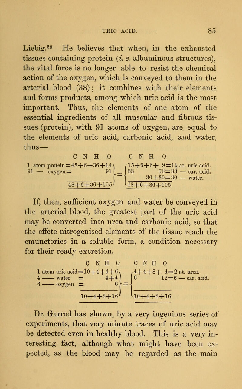 Liebig.28 He believes that when, in the exhausted tissues containing protein (i. e. albuminous structures), the vital force is no longer able to resist the chemical action of the oxygen, which is conveyed to them in the arterial blood (38); it combines with their elements and forms products, among which uric acid is the most important. Thus, the elements of one atom of the essential ingredients of all muscular and fibrous tis- sues (protein), with 91 atoms of oxygen, are equal to the elements of uric acid, carbonic acid, and water, thus— CNHO CNHO 1 atom protein=48+6+36+14^ /15+6+6+ 9=1| at. uric acid. 91 — oxygen = 91 f J 33 66 = 33 — car. acid. f ~~ 1 30+30 = 30 — water. 48+6+36+105^ U8+6+36+105 If, then, sufficient oxygen and water be conveyed in the arterial blood, the greatest part of the uric acid may be converted into urea and carbonic acid, so that the effete nitrogenised elements of the tissue reach the emunctories in a soluble form, a condition necessary for their ready excretion. CNHO CNHO 1 atom uric acid=10+4+4+6v .4+4+8+ 4 = 2 at. urea. 4 water = 4+4 | I 6 12=6 — car. acid. 6 oxygen = 6 V = -1 10+4+8+16' VlO+4+8+16 Dr. Grarrod has shown, by a very ingenious series of experiments, that very minute traces of uric acid may be detected even in healthy blood. This is a very in- teresting fact, although what might have been ex- pected, as the blood may be regarded as the main