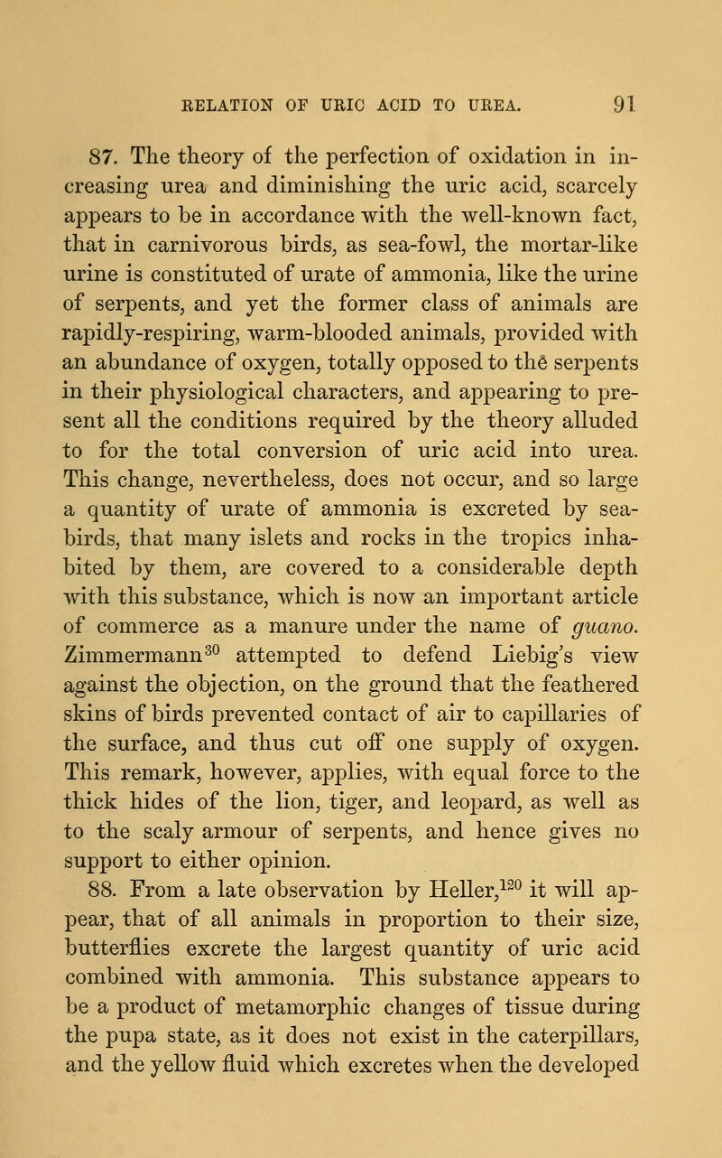 87. The theory of the perfection of oxidation in in- creasing urea and diminishing the uric acid, scarcely appears to be in accordance with the well-known fact, that in carnivorous birds, as sea-fowl, the mortar-like urine is constituted of urate of ammonia, like the urine of serpents, and yet the former class of animals are rapidly-respiring, warm-blooded animals, provided with an abundance of oxygen, totally opposed to the serpents in their physiological characters, and appearing to pre- sent all the conditions required by the theory alluded to for the total conversion of uric acid into urea. This change, nevertheless, does not occur, and so large a quantity of urate of ammonia is excreted by sea- birds, that many islets and rocks in the tropics inha- bited by them, are covered to a considerable depth with this substance, which is now an important article of commerce as a manure under the name of guano. Zimmermann30 attempted to defend Liebig's view against the objection, on the ground that the feathered skins of birds prevented contact of air to capillaries of the surface, and thus cut off one supply of oxygen. This remark, however, applies, with equal force to the thick hides of the lion, tiger, and leopard, as well as to the scaly armour of serpents, and hence gives no support to either opinion. 88. From a late observation by Heller,120 it will ap- pear, that of all animals in proportion to their size, butterflies excrete the largest quantity of uric acid combined with ammonia. This substance appears to be a product of metamorphic changes of tissue during the pupa state, as it does not exist in the caterpillars, and the yellow fluid which excretes when the developed