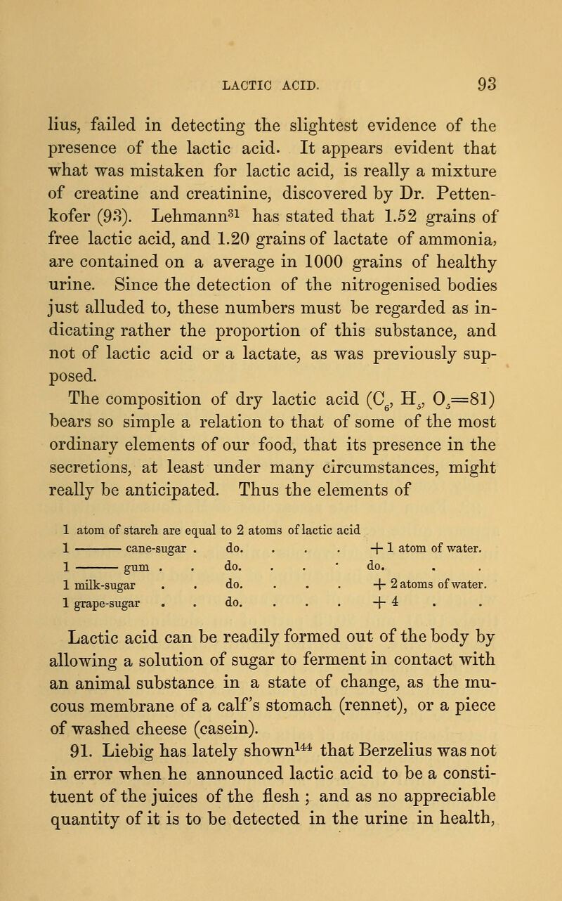 lius, failed in detecting the slightest evidence of the presence of the lactic acid. It appears evident that what was mistaken for lactic acid, is really a mixture of creatine and creatinine, discovered by Dr. Petten- kofer (93). Lehmann31 has stated that 1.52 grains of free lactic acid, and 1.20 grains of lactate of ammonia, are contained on a average in 1000 grains of healthy urine. Since the detection of the nitrogenised bodies just alluded to, these numbers must be regarded as in- dicating rather the proportion of this substance, and not of lactic acid or a lactate, as was previously sup- posed. The composition of dry lactic acid (C6, H5, 05=81) bears so simple a relation to that of some of the most ordinary elements of our food, that its presence in the secretions, at least under many circumstances, might really be anticipated. Thus the elements of 1 atom of starch are equal to 2 atoms of lactic acid 1 cane-sugar . do. . . . +1 atom of water. 1 gum . . do. . . do. 1 milk-sugar do. ... + 2 atoms of water. 1 grape-sugar do. +4 Lactic acid can be readily formed out of the body by allowing a solution of sugar to ferment in contact with an animal substance in a state of change, as the mu- cous membrane of a calf's stomach (rennet), or a piece of washed cheese (casein). 91. Liebig has lately shown144 that Berzelius was not in error when he announced lactic acid to be a consti- tuent of the juices of the flesh ; and as no appreciable quantity of it is to be detected in the urine in health,