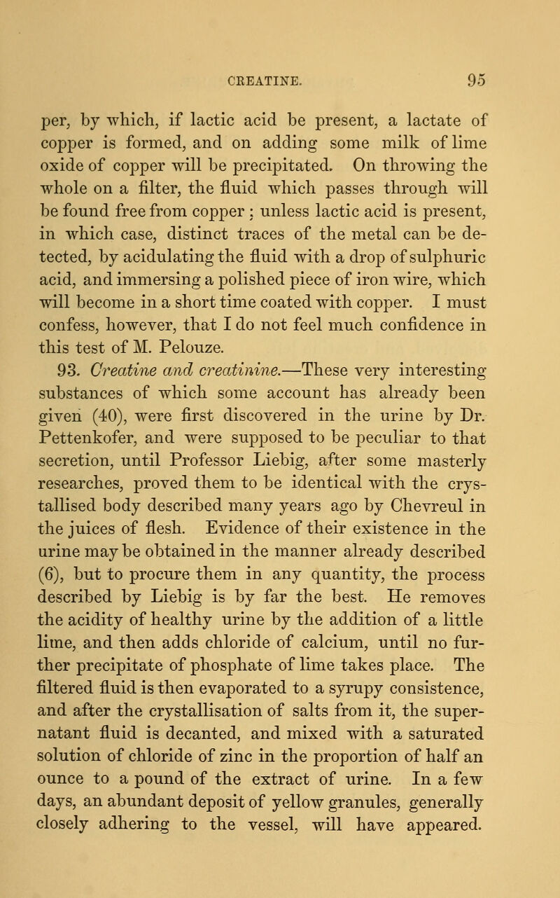 per, by which, if lactic acid be present, a lactate of copper is formed, and on adding some milk of lime oxide of copper will be precipitated. On throwing the whole on a filter, the fluid which passes through will be found free from copper : unless lactic acid is present, in which case, distinct traces of the metal can be de- tected, by acidulating the fluid with a drop of sulphuric acid, and immersing a polished piece of iron wire, which will become in a short time coated with copper. I must confess, however, that I do not feel much confidence in this test of M. Pelouze. 93. Creatine and creatinine.—These very interesting substances of which some account has already been given (40), were first discovered in the urine by Dr. Pettenkofer, and were supposed to be peculiar to that secretion, until Professor Liebig, after some masterly researches, proved them to be identical with the crys- tallised body described many years ago by Chevreul in the juices of flesh. Evidence of their existence in the urine may be obtained in the manner already described (6), but to procure them in any quantity, the process described by Liebig is by far the best. He removes the acidity of healthy urine by the addition of a little lime, and then adds chloride of calcium, until no fur- ther precipitate of phosphate of lime takes place. The filtered fluid is then evaporated to a syrupy consistence, and after the crystallisation of salts from it, the super- natant fluid is decanted, and mixed with a saturated solution of chloride of zinc in the proportion of half an ounce to a pound of the extract of urine. In a few days, an abundant deposit of yellow granules, generally closely adhering to the vessel, will have appeared.