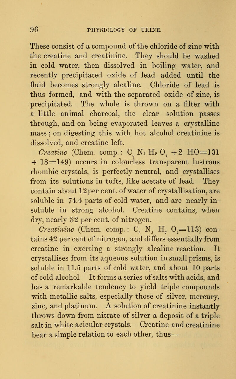 These consist of a compound of the chloride of zinc with the creatine and creatinine. They should be washed in cold water, then dissolved in boiling water, and recently precipitated oxide of lead added until the fluid becomes strongly alcaline. Chloride of lead is thus formed, and with the separated oxide of zinc, is precipitated. The whole is thrown on a filter with a little animal charcoal, the clear solution passes through, and on being evaporated leaves a crystalline mass; on digesting this with hot alcohol creatinine is dissolved, and creatine left. Creatine (Chem. comp.: Cg N3 IL 04 + 2 HO=131 ■+ 18=149) occurs in colourless transparent lustrous rhombic crystals, is perfectly neutral, and crystallises from its solutions in tufts, like acetate of lead. They contain about 12 per cent, of water of crystallisation, are soluble in 74.4 parts of cold water, and are nearly in- soluble in strong alcohol. Creatine contains, when dry, nearly 32 per cent, of nitrogen. Creatinine (Chem. comp.: C8 N3 H? 0=113) con- tains 42 per cent of nitrogen, and differs essentially from creatine in exerting a strongly alcaline reaction. It crystallises from its aqueous solution in small prisms, is soluble in 11.5 parts of cold water, and about 10 parts of cold alcohol. It forms a series of salts with acids, and has a remarkable tendency to yield triple compounds with metallic salts, especially those of silver, mercury, zinc, and platinum. A solution of creatinine instantly throws down from nitrate of silver a deposit of a triple salt in white acicular crystals. Creatine and creatinine bear a simple relation to each other, thus—