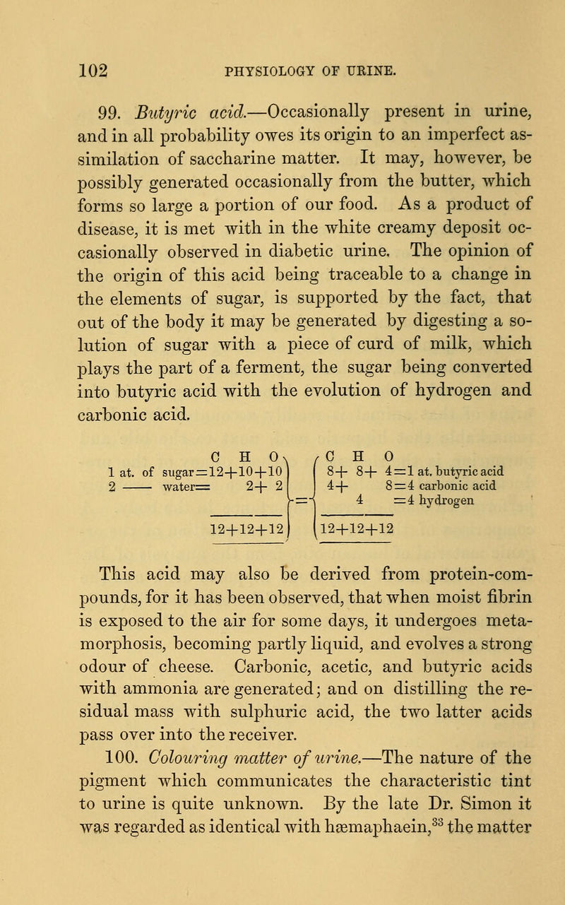 99. Butyric acid.—Occasionally present in urine, and in all probability owes its origin to an imperfect as- similation of saccharine matter. It may, however, be possibly generated occasionally from the butter, which forms so large a portion of our food. As a product of disease, it is met with in the white creamy deposit oc- casionally observed in diabetic urine. The opinion of the origin of this acid being traceable to a change in the elements of sugar, is supported by the fact, that out of the body it may be generated by digesting a so- lution of sugar with a piece of curd of milk, which plays the part of a ferment, the sugar being converted into butyric acid with the evolution of hydrogen and carbonic acid. c H o^ 1 at. of sugar=12+10+10 2 water= 2+ 2 12+12+12 f C H 0 8+ 8+ 4=1 at. butyric acid 4+ 8=4 carbonic acid 4 =4 hydrogen 12+12+12 This acid may also be derived from protein-com- pounds, for it has been observed, that when moist fibrin is exposed to the air for some days, it undergoes meta- morphosis, becoming partly liquid, and evolves a strong odour of cheese. Carbonic, acetic, and butyric acids with ammonia are generated; and on distilling the re- sidual mass with sulphuric acid, the two latter acids pass over into the receiver. 100. Colouring matter of urine,—The nature of the pigment which communicates the characteristic tint to urine is quite unknown. By the late Dr. Simon it was regarded as identical with haemaphaein,33 the matter