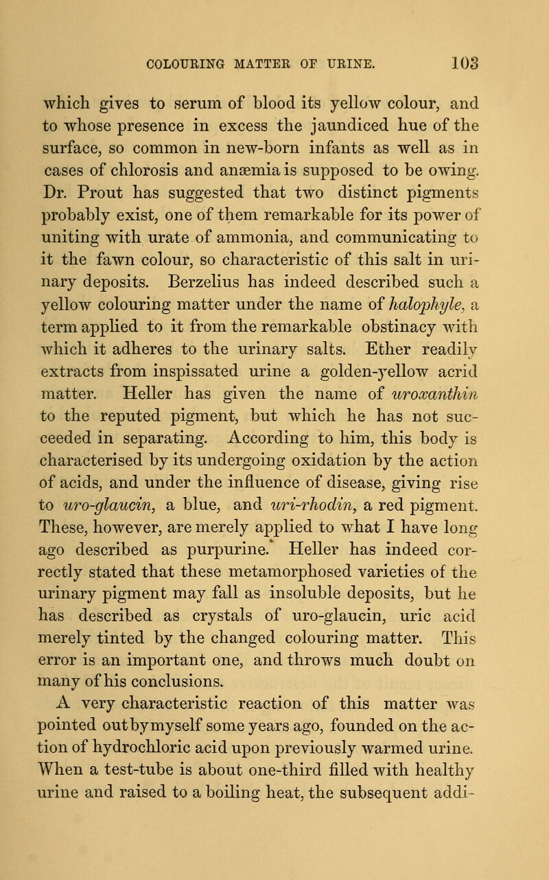 which gives to serum of blood its yellow colour, and to whose presence in excess the jaundiced hue of the surface, so common in new-born infants as well as in cases of chlorosis and anaemia is supposed to be owing. Dr. Prout has suggested that two distinct pigments probably exist, one of them remarkable for its power of uniting with urate of ammonia, and communicating to it the fawn colour, so characteristic of this salt in uri- nary deposits. Berzelius has indeed described such a yellow colouring matter under the name of halophyle, a term applied to it from the remarkable obstinacy with which it adheres to the urinary salts. Ether readily extracts from inspissated urine a golden-yellow acrid matter. Heller has given the name of uroxanihin to the reputed pigment, but which he has not suc- ceeded in separating. According to him, this body is characterised by its undergoing oxidation by the action of acids, and under the influence of disease, giving rise to uro-glaucin, a blue, and uri-rhodin, a red pigment. These, however, are merely applied to what I have long ago described as purpurine. Heller has indeed cor- rectly stated that these metamorphosed varieties of the urinary pigment may fall as insoluble deposits, but he has described as crystals of uro-glaucin, uric acid merely tinted by the changed colouring matter. This error is an important one, and throws much doubt on many of his conclusions. A very characteristic reaction of this matter was pointed out by myself some years ago, founded on the ac- tion of hydrochloric acid upon previously warmed urine. When a test-tube is about one-third filled with healthy urine and raised to a boiling heat, the subsequent addi-