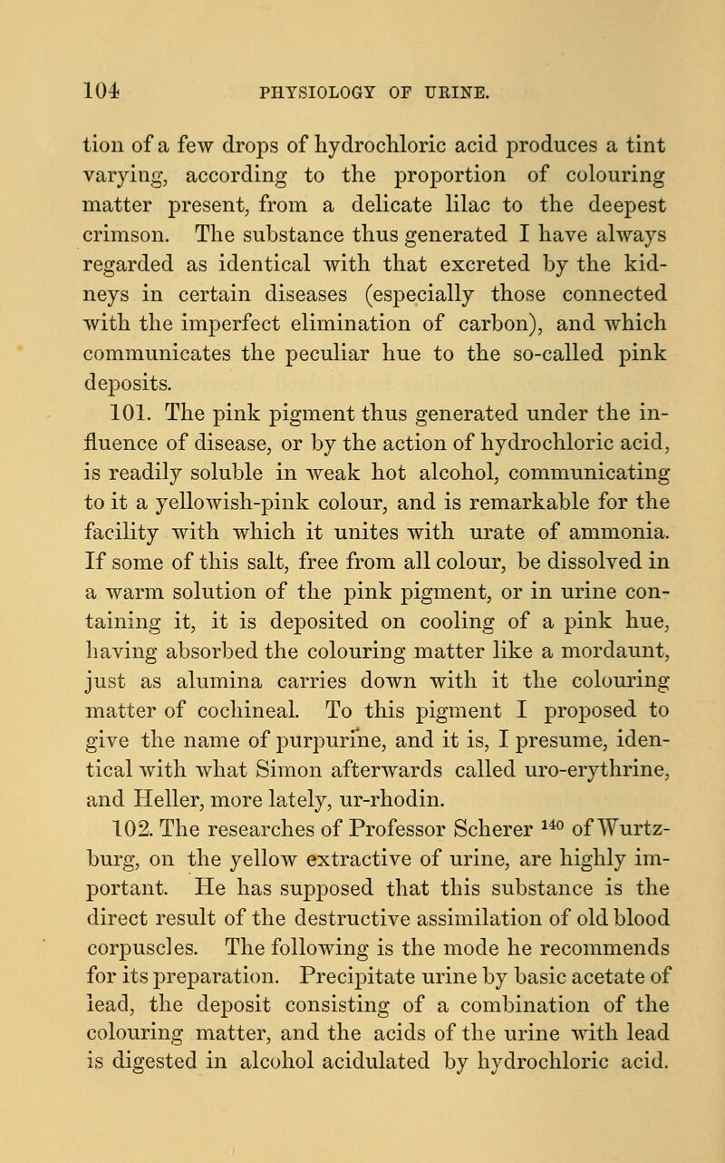 tion of a few drops of hydrochloric acid produces a tint varying, according to the proportion of colouring matter present, from a delicate lilac to the deepest crimson. The substance thus generated I have always regarded as identical with that excreted by the kid- neys in certain diseases (especially those connected with the imperfect elimination of carbon), and which communicates the peculiar hue to the so-called pink deposits. 101. The pink pigment thus generated under the in- fluence of disease, or by the action of hydrochloric acid, is readily soluble in weak hot alcohol, communicating to it a yellowish-pink colour, and is remarkable for the facility with which it unites with urate of ammonia. If some of this salt, free from all colour, be dissolved in a warm solution of the pink pigment, or in urine con- taining it, it is deposited on cooling of a pink hue, having absorbed the colouring matter like a mordaunt, just as alumina carries down with it the colouring matter of cochineal. To this pigment I proposed to give the name of purpurine, and it is, I presume, iden- tical with what Simon afterwards called uro-erythrine, and Heller, more lately, ur-rhodin. 102. The researches of Professor Scherer 14° of Wurtz- burg, on the yellow extractive of urine, are highly im- portant. He has supposed that this substance is the direct result of the destructive assimilation of old blood corpuscles. The following is the mode he recommends for its preparation. Precipitate urine by basic acetate of lead, the deposit consisting of a combination of the colouring matter, and the acids of the urine with lead is digested in alcohol acidulated by hydrochloric acid.