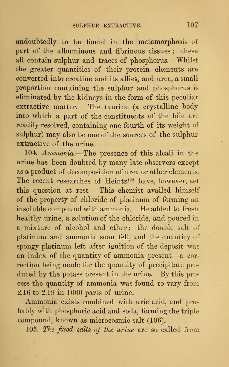 undoubtedly to be found in the metamorphosis of part of the albuminous and fibrinous tissues; these all contain sulphur and traces of phosphorus. Whilst the greater quantities of their protein elements are converted into creatine and its allies, and urea, a small proportion containing the sulphur and phosphorus is eliminated by the kidneys in the form of this peculiar extractive matter. The taurine (a crystalline body into which a part of the constituents of the bile are readily resolved, containing one-fourth of its weight of sulphur) may also be one of the sources of the sulphur extractive of the urine. 104. Ammonia.—The presence of this alcali in the urine has been doubted by many late observers except as a product of decomposition of urea or other elements. The recent researches of Heintz123 have, however, set this question at rest. This chemist availed himself of the property of chloride of platinum of forming an insoluble compound with ammonia. He added to fresh healthy urine, a solution of the chloride, and poured in a mixture of alcohol and ether; the double salt of platinum and ammonia soon fell, and the quantity of spongy platinum left after ignition of the deposit was an index of the quantity of ammonia present—a cor- rection being made for the quantity of precipitate pro- duced by the potass present in the urine. By this pro- cess the quantity of ammonia was found to vary from 2.16 to 2.19 in 1000 parts of urine. Ammonia exists combined with uric acid, and pro- bably with phosphoric acid and soda, forming the triple compound, known as microcosmic salt (106). 105. The fixed salts of the urine are so called from