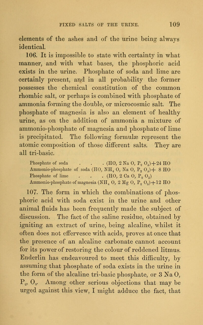 elements of the ashes and of the urine being always identical. 106. It is impossible to state with certainty in what manner, and with what bases, the phosphoric acid exists in the urine. Phosphate of soda and lime are certainly present, and in all probability the former possesses the chemical constitution of the common rhombic salt, or perhaps is combined with phosphate of ammonia forming the double, or microcosmic salt. The phosphate of magnesia is also an element of healthy urine, as on the addition of ammonia a mixture of ammonio-phosphate of magnesia and phosphate of lime is precipitated. The following formulae represent the atomic composition of those different salts. They are all tri-basic. Phosphate of soda . . . (HO, 2 Na 0, P2 05)+24 HO Ammonio-phosphate of soda (HO, NH4 0, Na 0, P2 05)+ 8 HO Phosphate of lime . . . (HO, 2 Ca 0, P2 05) Ammonio-phosphate of magnesia (NH4 0, 2 Mg 0, P2 05)+12 HO 107. The form in which the combinations of phos- phoric acid with soda exist in the urine and other animal fluids has been frequently made the subject of discussion. The fact of the saline residue, obtained by igniting an extract of urine, being alcaline, whilst it often does not effervesce with acids, proves at once that the presence of an alcaline carbonate cannot account for its power of restoring the colour of reddened litmus. Enderlin has endeavoured to meet this difficulty, by assuming that phosphate of soda exists in the urine in the form of the alcaline tri-basic phosphate, or 3 Na 0, P2, 05. Among other serious objections that may be urged against this view, I might adduce the fact, that