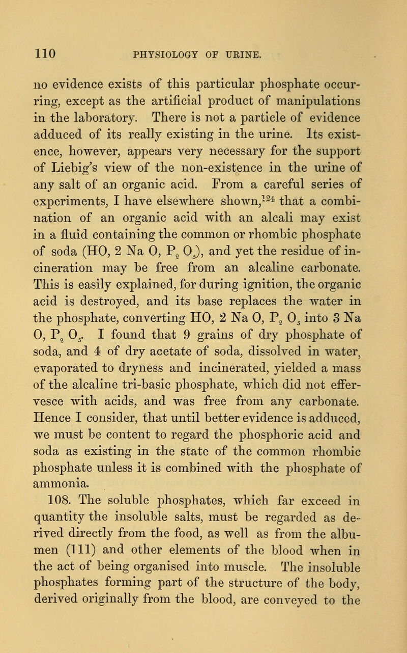 no evidence exists of this particular phosphate occur- ring, except as the artificial product of manipulations in the laboratory. There is not a particle of evidence adduced of its really existing in the urine. Its exist- ence, however, appears very necessary for the support of Liebig's view of the non-existence in the urine of any salt of an organic acid. From a careful series of experiments, I have elsewhere shown,124 that a combi- nation of an organic acid with an alcali may exist in a fluid containing the common or rhombic phosphate of soda (HO, 2 Na 0, P2 05), and yet the residue of in- cineration may be free from an alcaline carbonate. This is easily explained, for during ignition, the organic acid is destroyed, and its base replaces the water in the phosphate, converting HO, 2 Na 0, P2 05 into 3 Na 0, P2 05. I found that 9 grains of dry phosphate of soda, and 4 of dry acetate of soda, dissolved in water? evaporated to dryness and incinerated, yielded a mass of the alcaline tri-basic phosphate, which did not effer- vesce with acids, and was free from any carbonate. Hence I consider, that until better evidence is adduced, we must be content to regard the phosphoric acid and soda as existing in the state of the common rhombic phosphate unless it is combined with the phosphate of ammonia. 108. The soluble phosphates, which far exceed in quantity the insoluble salts, must be regarded as de- rived directly from the food, as well as from the albu- men (HI) and other elements of the blood when in the act of being organised into muscle. The insoluble phosphates forming part of the structure of the body, derived originally from the blood, are conveyed to the