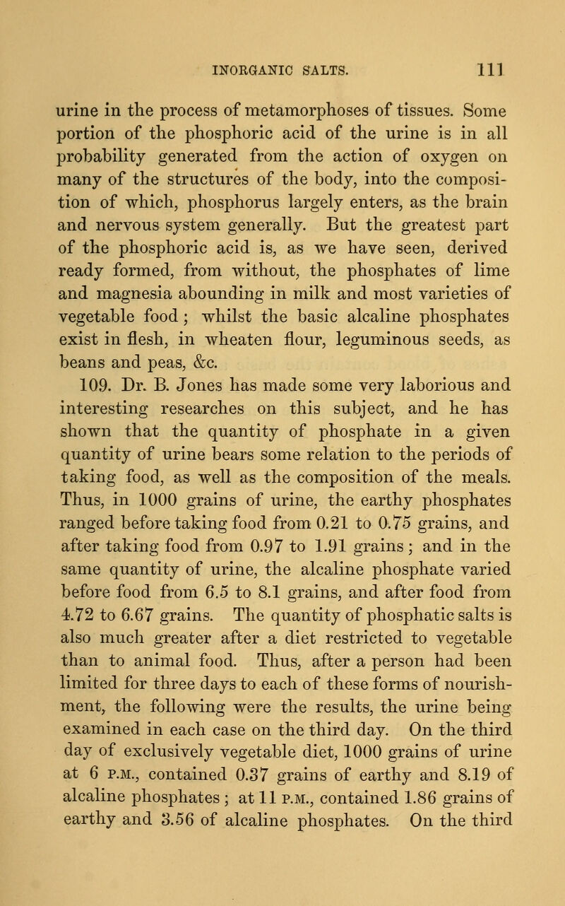 urine in the process of metamorphoses of tissues. Some portion of the phosphoric acid of the urine is in all probability generated from the action of oxygen on many of the structures of the body, into the composi- tion of which, phosphorus largely enters, as the brain and nervous system generally. But the greatest part of the phosphoric acid is, as we have seen, derived ready formed, from without, the phosphates of lime and magnesia abounding in milk and most varieties of vegetable food; whilst the basic alcaline phosphates exist in flesh, in wheaten flour, leguminous seeds, as beans and peas, &c. 109. Dr. B. Jones has made some very laborious and interesting researches on this subject, and he has shown that the quantity of phosphate in a given quantity of urine bears some relation to the periods of taking food, as well as the composition of the meals. Thus, in 1000 grains of urine, the earthy phosphates ranged before taking food from 0.21 to 0.75 grains, and after taking food from 0.97 to 1.91 grains ; and in the same quantity of urine, the alcaline phosphate varied before food from 6.5 to 8.1 grains, and after food from 4.72 to 6.67 grains. The quantity of phosphatic salts is also much greater after a diet restricted to vegetable than to animal food. Thus, after a person had been limited for three days to each of these forms of nourish- ment, the following were the results, the urine being examined in each case on the third day. On the third day of exclusively vegetable diet, 1000 grains of urine at 6 p.m., contained 0.37 grains of earthy and 8.19 of alcaline phosphates ; at 11 p.m., contained 1.86 grains of earthy and 3.56 of alcaline phosphates. On the third