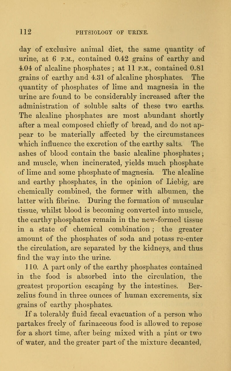 day of exclusive animal diet, the same quantity of urine, at 6 p.m., contained 0.42 grains of earthy and 4.04 of alcaline phosphates ; at 11 p.m., contained 0.81 grains of earthy and 4.31 of alcaline phosphates. The quantity of phosphates of lime and magnesia in the urine are found to be considerably increased after the administration of soluble salts of these two earths. The alcaline phosphates are most abundant shortly after a meal composed chiefly of bread, and do not ap- pear to be materially affected by the circumstances which influence the excretion of the earthy salts. The ashes of blood contain the basic alcaline phosphates; and muscle, when incinerated, yields much phosphate of lime and some phosphate of magnesia. The alcaline and earthy phosphates, in the opinion of Liebig, are chemically combined, the former with albumen, the latter with fibrine. During the formation of muscular tissue, whilst blood is becoming converted into muscle, the earthy phosphates remain in the new-formed tissue in a state of chemical combination; the greater amount of the phosphates of soda and potass re-enter the circulation, are separated by the kidneys, and thus find the way into the urine. 110. A part only of the earthy phosphates contained in the food is absorbed into the circulation, the greatest proportion escaping by the intestines. Ber- zelius found in three ounces of human excrements, six grains of earthy phosphates. If a tolerably fluid faecal evacuation of a person who partakes freely of farinaceous food is allowed to repose for a short time, after being mixed with a pint or two of water, and the greater part of the mixture decanted,