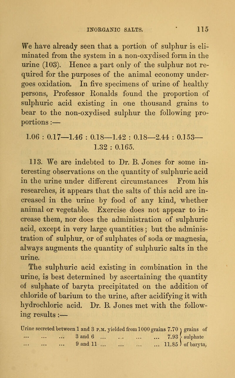 We have already seen that a portion of sulphur is eli- minated from the system in a non-oxydised form in the urine (103). Hence a part only of the sulphur not re- quired for the purposes of the animal economy under- goes oxidation. In five specimens of urine of healthy persons, Professor Ronalds found the proportion of sulphuric acid existing in one thousand grains to bear to the non-oxydised sulphur the following pro- portions :— 1.06 : 0.17—1.46 : 0.18—1.42 : 0.18—2.44 : 0.153— 1.32 : 0.165. 113. We are indebted to Dr. B. Jones for some in- teresting observations on the quantity of sulphuric acid in the urine under different circumstances From his researches, it appears that the salts of this acid are in- creased in the urine by food of any kind, whether animal or vegetable. Exercise does not appear to in- crease them, nor does the administration of sulphuric acid, except in very large quantities ; but the adminis- tration of sulphur, or of sulphates of soda or magnesia, always augments the quantity of sulphuric salts in the urine. The sulphuric acid existing in combination in the urine, is best determined by ascertaining the quantity of sulphate of baryta precipitated on the addition of chloride of barium to the urine, after acidifying it with hydrochloric acid. Dr. B. Jones met with the follow- ing results :— Urine secreted between 1 and 3 p.m. yielded from 1000 grains 7.70 \ grains of 3 and 6 7.93 [ sulphate 9 and 11 11.85 J of baryta,