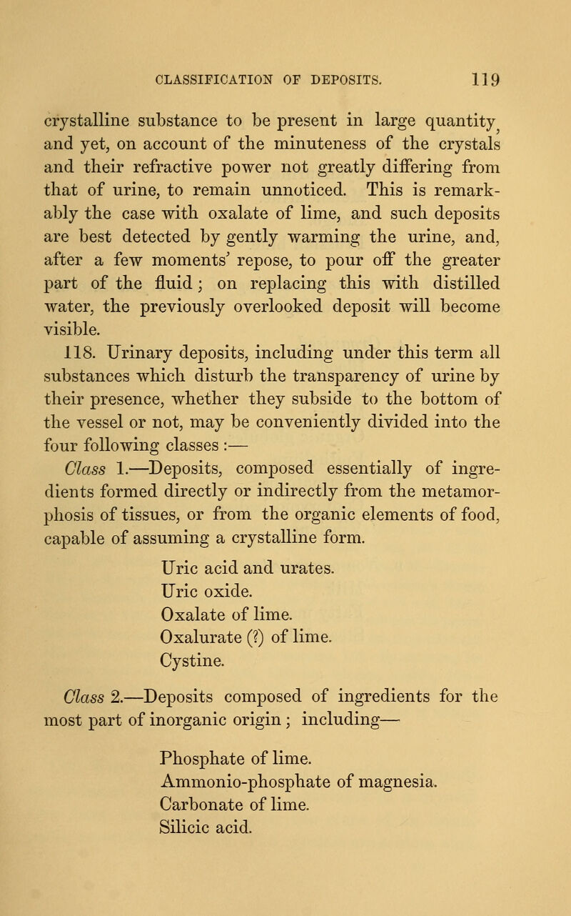 crystalline substance to be present in large quantity and yet, on account of the minuteness of the crystals and their refractive power not greatly diifering from that of urine, to remain unnoticed. This is remark- ably the case with oxalate of lime, and such deposits are best detected by gently warming the urine, and, after a few moments' repose, to pour off the greater part of the fluid; on replacing this with distilled water, the previously overlooked deposit will become visible. 118. Urinary deposits, including under this term all substances which disturb the transparency of urine by their presence, whether they subside to the bottom of the vessel or not, may be conveniently divided into the four following classes :— Class 1.—Deposits, composed essentially of ingre- dients formed directly or indirectly from the metamor- phosis of tissues, or from the organic elements of food, capable of assuming a crystalline form. Uric acid and urates. Uric oxide. Oxalate of lime. Oxalurate (?) of lime. Cystine. Class 2.—Deposits composed of ingredients for the most part of inorganic origin ; including— Phosphate of lime. Ammonio-phosphate of magnesia. Carbonate of lime. Silicic acid.