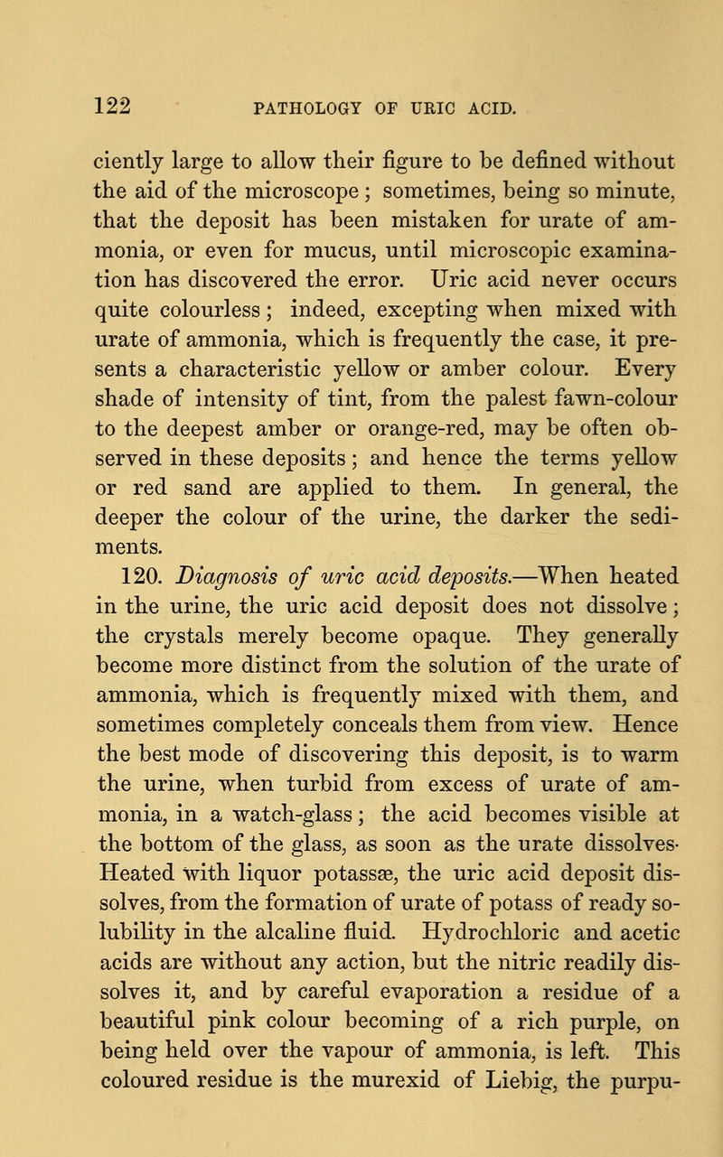 ciently large to allow their figure to be defined without the aid of the microscope ; sometimes, being so minute, that the deposit has been mistaken for urate of am- monia, or even for mucus, until microscopic examina- tion has discovered the error. Uric acid never occurs quite colourless ; indeed, excepting when mixed with urate of ammonia, which is frequently the case, it pre- sents a characteristic yellow or amber colour. Every shade of intensity of tint, from the palest fawn-colour to the deepest amber or orange-red, may be often ob- served in these deposits; and hence the terms yellow or red sand are applied to them. In general, the deeper the colour of the urine, the darker the sedi- ments. 120. Diagnosis of uric acid deposits.—When heated in the urine, the uric acid deposit does not dissolve; the crystals merely become opaque. They generally become more distinct from the solution of the urate of ammonia, which is frequently mixed with them, and sometimes completely conceals them from view. Hence the best mode of discovering this deposit, is to warm the urine, when turbid from excess of urate of am- monia, in a watch-glass; the acid becomes visible at the bottom of the glass, as soon as the urate dissolves- Heated with liquor potassae, the uric acid deposit dis- solves, from the formation of urate of potass of ready so- lubility in the alcaline fluid. Hydrochloric and acetic acids are without any action, but the nitric readily dis- solves it, and by careful evaporation a residue of a beautiful pink colour becoming of a rich purple, on being held over the vapour of ammonia, is left. This coloured residue is the murexid of Liebig, the purpu-