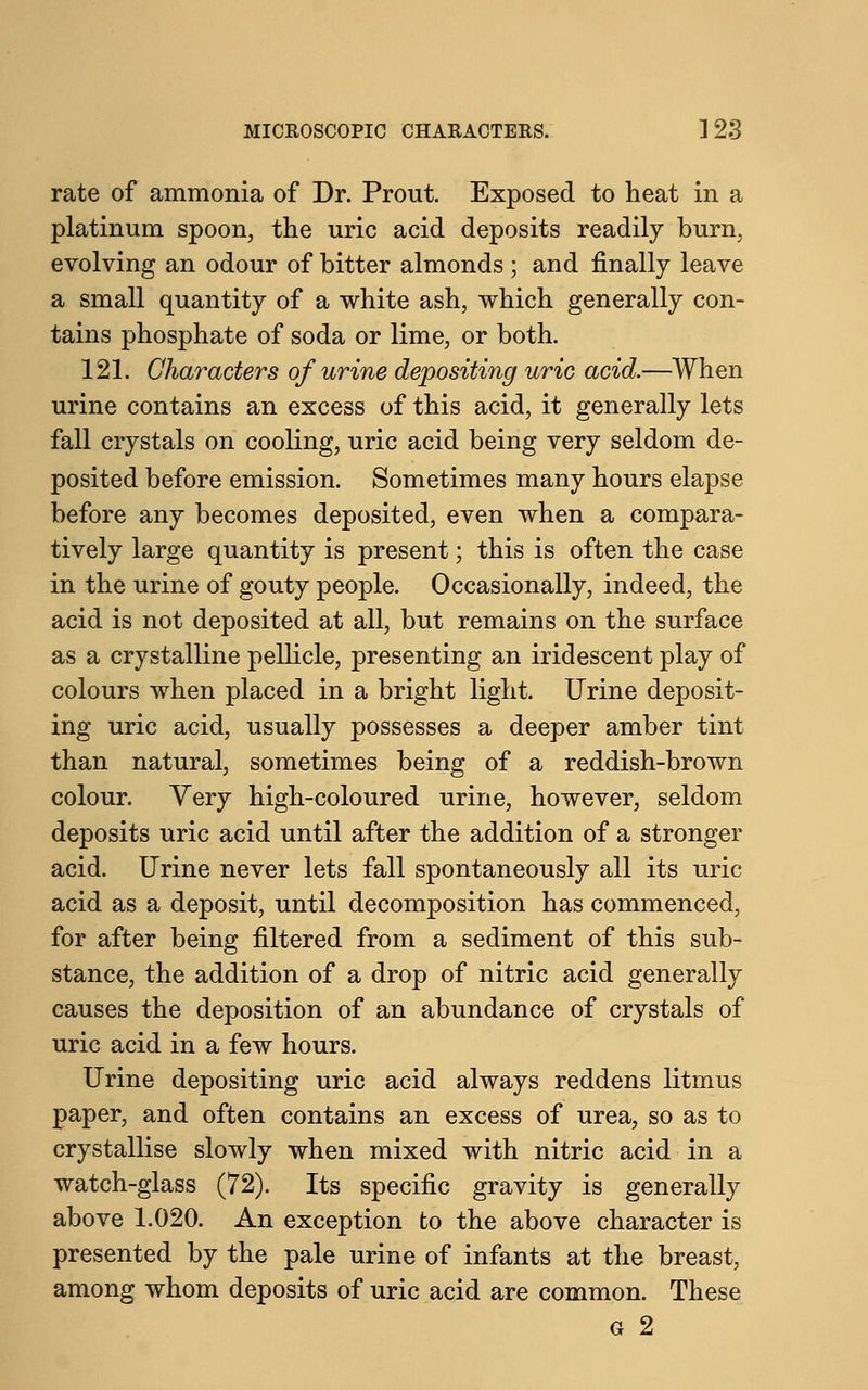 rate of ammonia of Dr. Prout. Exposed to heat in a platinum spoon, the uric acid deposits readily burn, evolving an odour of bitter almonds ; and finally leave a small quantity of a white ash, which generally con- tains phosphate of soda or lime, or both. 121. Characters of urine depositing uric acid.—When urine contains an excess of this acid, it generally lets fall crystals on cooling, uric acid being very seldom de- posited before emission. Sometimes many hours elapse before any becomes deposited, even when a compara- tively large quantity is present; this is often the case in the urine of gouty people. Occasionally, indeed, the acid is not deposited at all, but remains on the surface as a crystalline pellicle, presenting an iridescent play of colours when placed in a bright light. Urine deposit- ing uric acid, usually possesses a deeper amber tint than natural, sometimes being of a reddish-brown colour. Yery high-coloured urine, however, seldom deposits uric acid until after the addition of a stronger acid. Urine never lets fall spontaneously all its uric acid as a deposit, until decomposition has commenced, for after being filtered from a sediment of this sub- stance, the addition of a drop of nitric acid generally causes the deposition of an abundance of crystals of uric acid in a few hours. Urine depositing uric acid always reddens litmus paper, and often contains an excess of urea, so as to crystallise slowly when mixed with nitric acid in a watch-glass (72). Its specific gravity is generally above 1.020. An exception to the above character is presented by the pale urine of infants at the breast, among whom deposits of uric acid are common. These