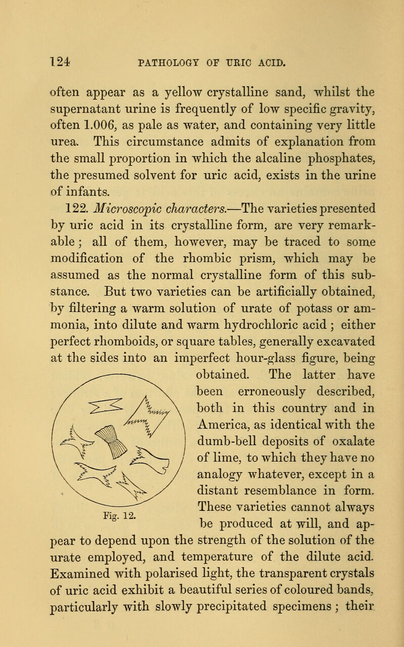 often appear as a yellow crystalline sand, whilst the supernatant urine is frequently of low specific gravity, often 1.006, as pale as water, and containing very little urea. This circumstance admits of explanation from the small proportion in which the alcaline phosphates, the presumed solvent for uric acid, exists in the urine of infants. 122. Microscopic characters.—The varieties presented by uric acid in its crystalline form, are very remark- able ; all of them, however, may be traced to some modification of the rhombic prism, which may be assumed as the normal crystalline form of this sub- stance. But two varieties can be artificially obtained, by filtering a warm solution of urate of potass or am- monia, into dilute and warm hydrochloric acid ; either perfect rhomboids, or square tables, generally excavated at the sides into an imperfect hour-glass figure, being obtained. The latter have been erroneously described, both in this country and in America, as identical with the dumb-bell deposits of oxalate of lime, to which they have no analogy whatever, except in a distant resemblance in form. These varieties cannot always be produced at will, and ap- pear to depend upon the strength of the solution of the urate employed, and temperature of the dilute acid. Examined with polarised light, the transparent crystals of uric acid exhibit a beautiful series of coloured bands, particularly with slowly precipitated specimens ; their