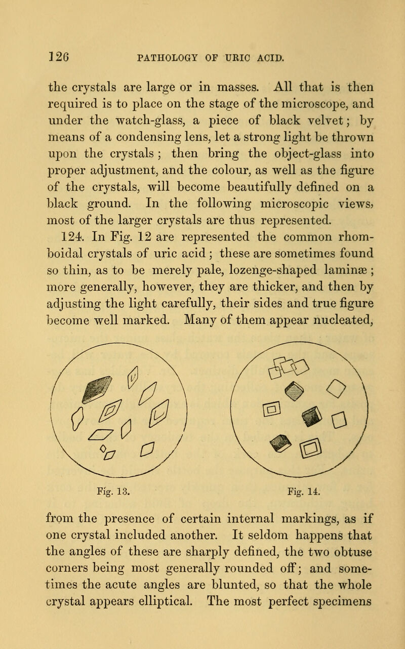 the crystals are large or in masses. All that is then required is to place on the stage of the microscope, and under the watch-glass, a piece of black velvet; by means of a condensing lens, let a strong light be thrown upon the crystals ; then bring the object-glass into proper adjustment, and the colour, as well as the figure of the crystals, will become beautifully defined on a black ground. In the following microscopic views? most of the larger crystals are thus represented. 124. In Fig. 12 are represented the common rhom- boidal crystals of uric acid ; these are sometimes found so thin, as to be merely pale, lozenge-shaped laminae ; more generally, however, they are thicker, and then by adjusting the light carefully, their sides and true figure become well marked. Many of them appear nucleated, mA v £7 a 0 a Fig. 13. Fig. 14. from the presence of certain internal markings, as if one crystal included another. It seldom happens that the angles of these are sharply defined, the two obtuse corners being most generally rounded off; and some- times the acute angles are blunted, so that the whole crystal appears elliptical. The most perfect specimens