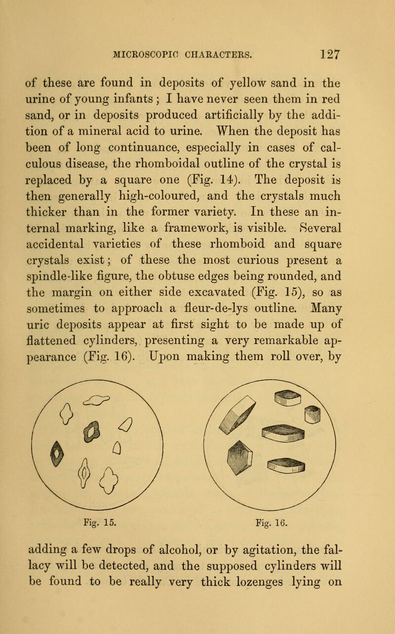 of these are found in deposits of yellow sand in the urine of young infants ; I have never seen them in red sand, or in deposits produced artificially by the addi- tion of a mineral acid to urine. When the deposit has been of long continuance, especially in cases of cal- culous disease, the rhomboidal outline of the crystal is replaced by a square one (Fig. 14). The deposit is then generally high-coloured, and the crystals much thicker than in the former variety. In these an in- ternal marking, like a framework, is visible. Several accidental varieties of these rhomboid and square crystals exist; of these the most curious present a spindle-like figure, the obtuse edges being rounded, and the margin on either side excavated (Fig. 15), so as sometimes to approach a fleur-de-lys outline. Many uric deposits appear at first sight to be made up of flattened cylinders, presenting a very remarkable ap- pearance (Fig. 16). Upon making them roll over, by Fig. 15. Fig. 16. adding a few drops of alcohol, or by agitation, the fal- lacy will be detected, and the supposed cylinders will be found to be really very thick lozenges lying on