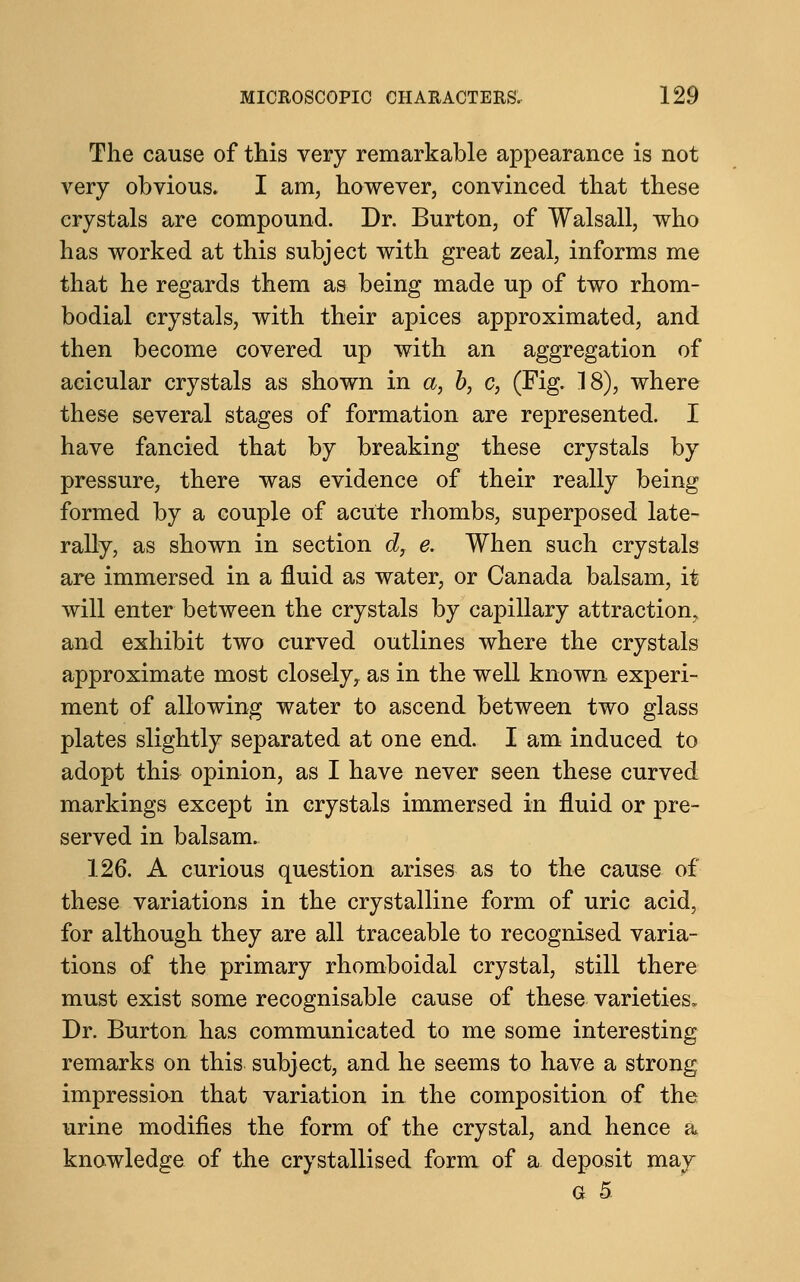 The cause of this very remarkable appearance is not very obvious. I am, however, convinced that these crystals are compound. Dr. Burton, of Walsall, who has worked at this subject with great zeal, informs me that he regards them as being made up of two rhom- bodial crystals, with their apices approximated, and then become covered up with an aggregation of acicular crystals as shown in a, b, c, (Fig. 18), where these several stages of formation are represented. I have fancied that by breaking these crystals by pressure, there was evidence of their really being formed by a couple of acute rhombs, superposed late- rally, as shown in section d, e. When such crystals are immersed in a fluid as water, or Canada balsam, it will enter between the crystals by capillary attraction, and exhibit two curved outlines where the crystals approximate most closely, as in the well known experi- ment of allowing water to ascend between two glass plates slightly separated at one end. I am induced to adopt this opinion, as I have never seen these curved markings except in crystals immersed in fluid or pre- served in balsam. 126. A curious question arises as to the cause of these variations in the crystalline form of uric acid, for although they are all traceable to recognised varia- tions of the primary rhomboidal crystal, still there must exist some recognisable cause of these varieties. Dr. Burton has communicated to me some interesting remarks on this subject, and he seems to have a strong impression that variation in the composition of the urine modifies the form of the crystal, and hence a knowledge of the crystallised form of a deposit may G 5