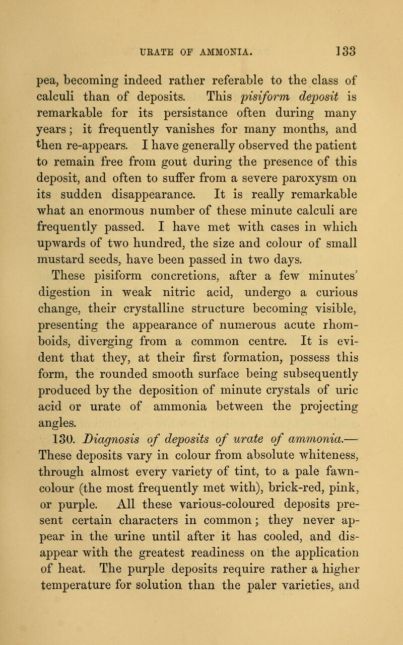 pea, becoming indeed rather referable to the class of calculi than of deposits. This pisiform deposit is remarkable for its persistance often during many years; it frequently vanishes for many months, and then re-appears. I have generally observed the patient to remain free from gout during the presence of this deposit, and often to suffer from a severe paroxysm on its sudden disappearance. It is really remarkable what an enormous number of these minute calculi are frequently passed. I have met with cases in which upwards of two hundred, the size and colour of small mustard seeds, have been passed in two days. These pisiform concretions, after a few minutes' digestion in weak nitric acid, undergo a curious change, their crystalline structure becoming visible, presenting the appearance of numerous acute rhom- boids, diverging from a common centre. It is evi- dent that they, at their first formation, possess this form, the rounded smooth surface being subsequently produced by the deposition of minute crystals of uric acid or urate of ammonia between the projecting angles. 130. Diagnosis of deposits of urate of ammonia.— These deposits vary in colour from absolute whiteness, through almost every variety of tint, to a pale fawn- colour (the most frequently met with), brick-red, pink, or purple. All these various-coloured deposits pre- sent certain characters in common; they never ap- pear in the urine until after it has cooled, and dis- appear with the greatest readiness on the application of heat. The purple deposits require rather a higher temperature for solution than the paler varieties^ and