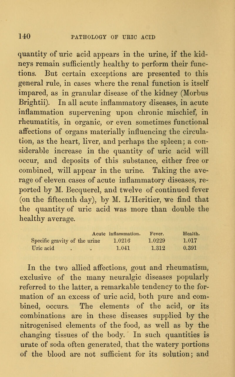 quantity of uric acid appears in the urine, if the kid- neys remain sufficiently healthy to perform their func- tions. But certain exceptions are presented to this general rule, in cases where the renal function is itself impared, as in granular disease of the kidney (Morbus Brightii). In all acute inflammatory diseases, in acute inflammation supervening upon chronic mischief, in rheumatitis, in organic, or even sometimes functional affections of organs materially influencing the circula- tion, as the heart, liver, and perhaps the spleen; a con- siderable increase in the quantity of uric acid will occur, and deposits of this substance, either free or combined, will appear in the urine. Taking the ave- rage of eleven, cases of acute inflammatory diseases, re- ported by M. Becquerel, and twelve of continued fever (on the fifteenth day), by M. I/Heritier, we find that the quantity of uric acid was more than double the healthy average. Acute inflammation. Fever. Health. Specific gravity of the urine 1.0216 1.0229 1.017 Uric acid . . 1.041 1.312 0.391 In the two allied affections, gout and rheumatism, exclusive of the many neuralgic diseases popularly referred to the latter, a remarkable tendency to the for- mation of an excess of uric acid, both pure and com- bined, occurs. The elements of the acid, or its combinations are in these diseases supplied by the nitrogenised elements of the food, as well as by the changing tissues of the body. In such quantities is urate of soda often generated, that the watery portions of the blood are not sufficient for its solution; and