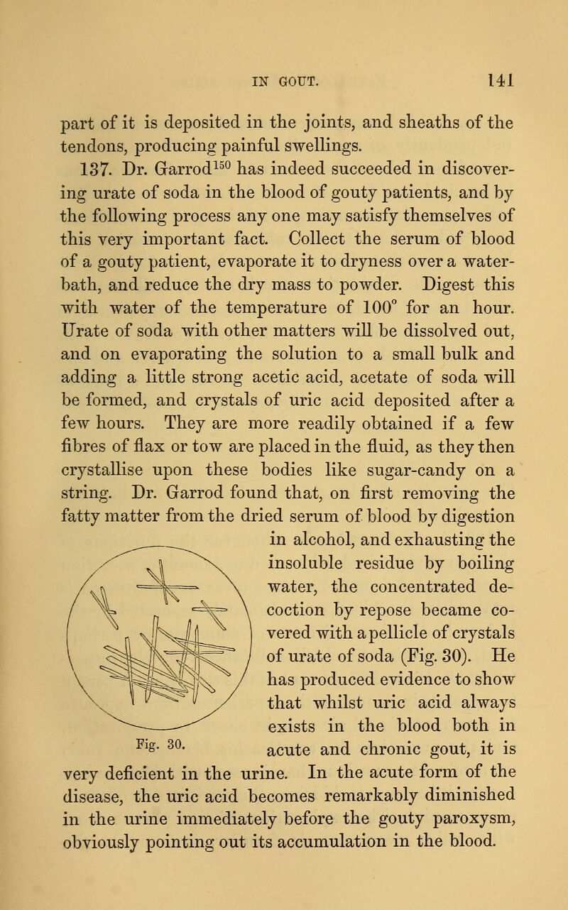 part of it is deposited in the joints, and sheaths of the tendons, producing painful swellings. 137. Dr. Grarrod150 has indeed succeeded in discover- ing urate of soda in the blood of gouty patients, and by the following process any one may satisfy themselves of this very important fact. Collect the serum of blood of a gouty patient, evaporate it to dryness over a water- bath, and reduce the dry mass to powder. Digest this with water of the temperature of 100° for an hour. Urate of soda with other matters will be dissolved out, and on evaporating the solution to a small bulk and adding a little strong acetic acid, acetate of soda will be formed, and crystals of uric acid deposited after a few hours. They are more readily obtained if a few fibres of flax or tow are placed in the fluid, as they then crystallise upon these bodies like sugar-candy on a string. Dr. Garrod found that, on first removing the fatty matter from the dried serum of blood by digestion in alcohol, and exhausting the insoluble residue by boiling water, the concentrated de- coction by repose became co- vered with a pellicle of crystals of urate of soda (Fig. 30). He has produced evidence to show that whilst uric acid always exists in the blood both in acute and chronic gout, it is very deficient in the urine. In the acute form of the disease, the uric acid becomes remarkably diminished in the urine immediately before the gouty paroxysm, obviously pointing out its accumulation in the blood.