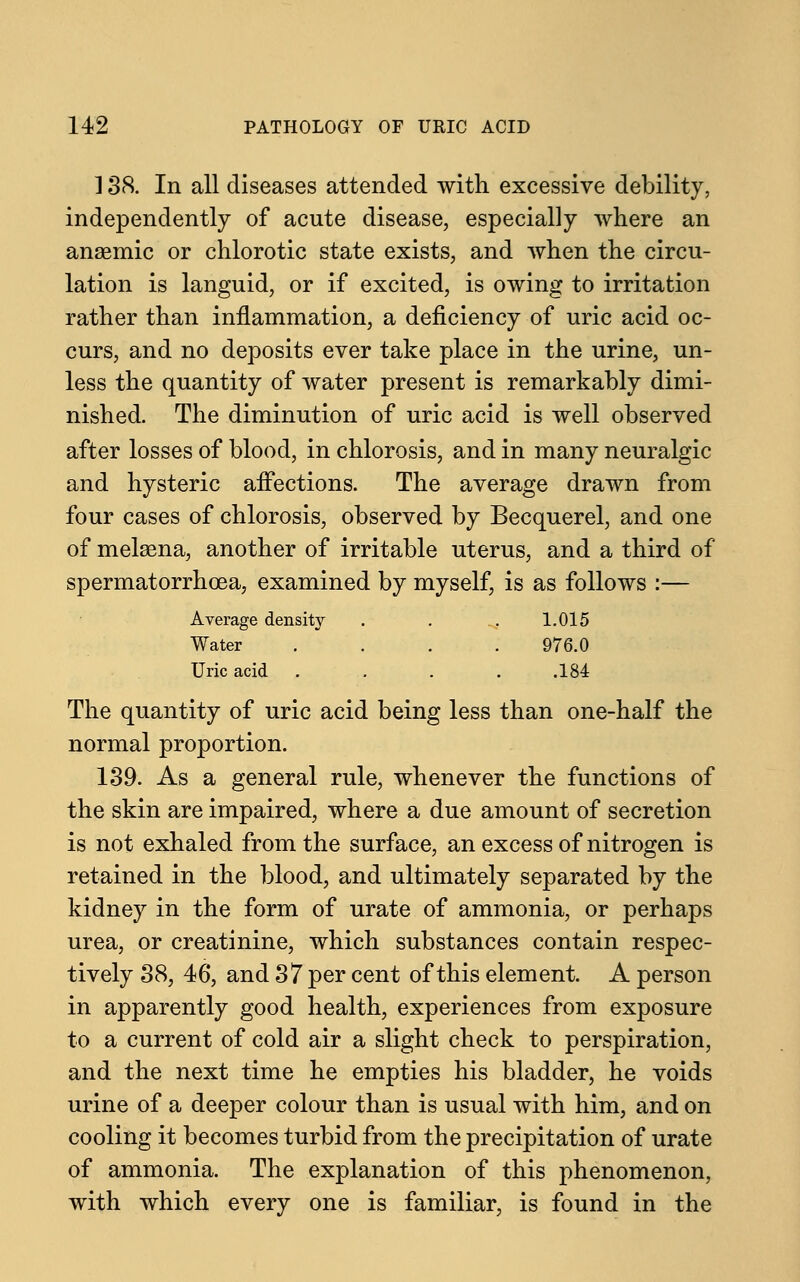 138. In all diseases attended with excessive debility, independently of acute disease, especially where an anaemic or chlorotic state exists, and when the circu- lation is languid, or if excited, is owing to irritation rather than inflammation, a deficiency of uric acid oc- curs, and no deposits ever take place in the urine, un- less the quantity of water present is remarkably dimi- nished. The diminution of uric acid is well observed after losses of blood, in chlorosis, and in many neuralgic and hysteric affections. The average drawn from four cases of chlorosis, observed by Becquerel, and one of melaena, another of irritable uterus, and a third of spermatorrhoea, examined by myself, is as follows :— Average density . . .. 1.015 Water .... 976.0 Uric acid .... .184 The quantity of uric acid being less than one-half the normal proportion. 139. As a general rule, whenever the functions of the skin are impaired, where a due amount of secretion is not exhaled from the surface, an excess of nitrogen is retained in the blood, and ultimately separated by the kidney in the form of urate of ammonia, or perhaps urea, or creatinine, which substances contain respec- tively 38, 46, and 37 per cent of this element. A person in apparently good health, experiences from exposure to a current of cold air a slight check to perspiration, and the next time he empties his bladder, he voids urine of a deeper colour than is usual with him, and on cooling it becomes turbid from the precipitation of urate of ammonia. The explanation of this phenomenon, with which every one is familiar, is found in the