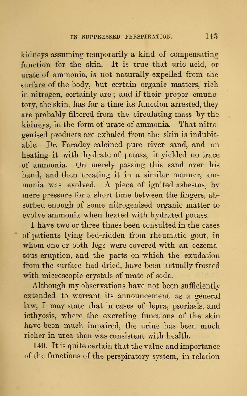 kidneys assuming temporarily a kind of compensating function for the skin. It is true that uric acid, or urate of ammonia, is not naturally expelled from the surface of the body, but certain organic matters, rich in nitrogen, certainly are; and if their proper emunc- tory, the skin, has for a time its function arrested, they are probably filtered from the circulating mass by the kidneys, in the form of urate of ammonia. That nitro- genised products are exhaled from the skin is indubit- able. Dr. Faraday calcined pure river sand, and on heating it with hydrate of potass, it yielded no trace of ammonia. On merely passing this sand over his hand, and then treating it in a similar manner, am- monia was evolved. A piece of ignited asbestos, by mere pressure for a short time between the fingers, ab- sorbed enough of some nitrogenised organic matter to evolve ammonia when heated with hydrated potass. I have two or three times been consulted in the cases of patients lying bed-ridden from rheumatic gout, in whom one or both legs were covered with an eczema- tous eruption, and the parts on which the exudation from the surface had dried, have been actually frosted with microscopic crystals of urate of soda. Although my observations have not been sufficiently extended to warrant its announcement as a general law, I may state that in cases of lepra, psoriasis, and icthyosis, where the excreting functions of the skin have been much impaired, the urine has been much richer in urea than was consistent with health. 140. It is quite certain that the value and importance of the functions of the perspiratory system, in relation