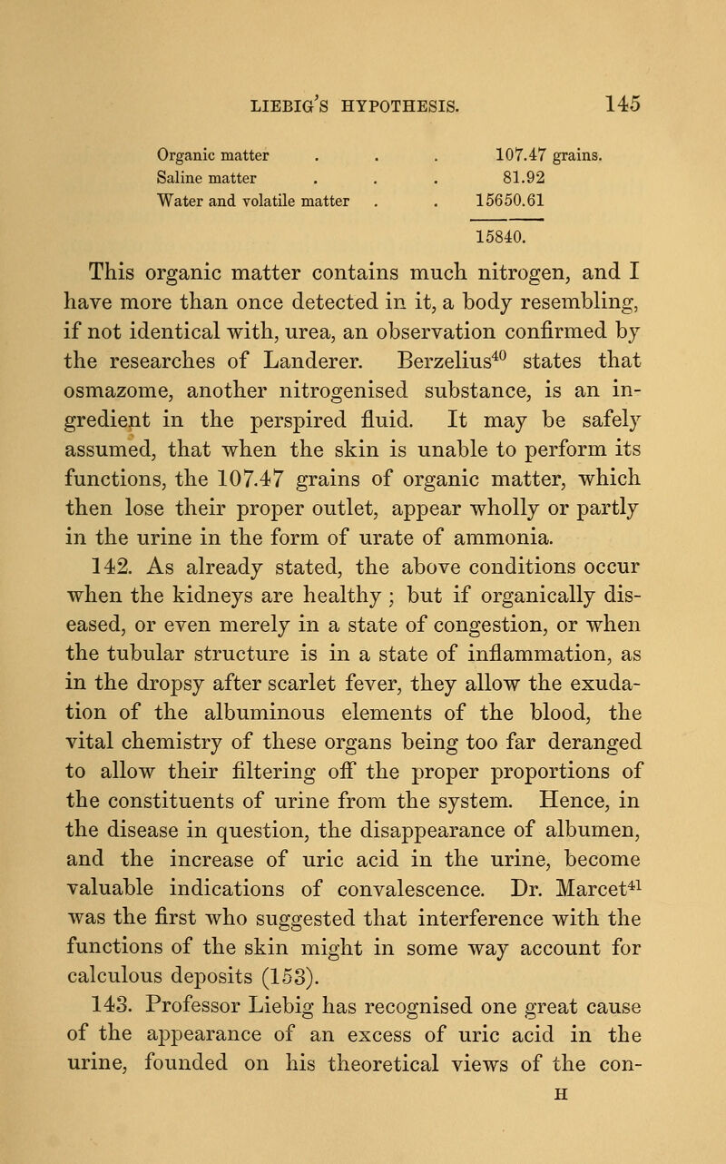 Organic matter . . . 107.47 grains. Saline matter . . . 81.92 Water and volatile matter . . 15650.61 15840. This organic matter contains much nitrogen, and I have more than once detected in it, a body resembling, if not identical with, urea, an observation confirmed by the researches of Landerer. Berzelius40 states that osmazome, another nitrogenised substance, is an in- gredient in the perspired fluid. It may be safely assumed, that when the skin is unable to perform its functions, the 107.47 grains of organic matter, which then lose their proper outlet, appear wholly or partly in the urine in the form of urate of ammonia. 142. As already stated, the above conditions occur when the kidneys are healthy; but if organically dis- eased, or even merely in a state of congestion, or when the tubular structure is in a state of inflammation, as in the dropsy after scarlet fever, they allow the exuda- tion of the albuminous elements of the blood, the vital chemistry of these organs being too far deranged to allow their filtering off the proper proportions of the constituents of urine from the system. Hence, in the disease in question, the disappearance of albumen, and the increase of uric acid in the urine, become valuable indications of convalescence. Dr. Marcet41 was the first who suggested that interference with the functions of the skin might in some way account for calculous deposits (153). 143. Professor Liebig has recognised one great cause of the appearance of an excess of uric acid in the urine, founded on his theoretical views of the con-