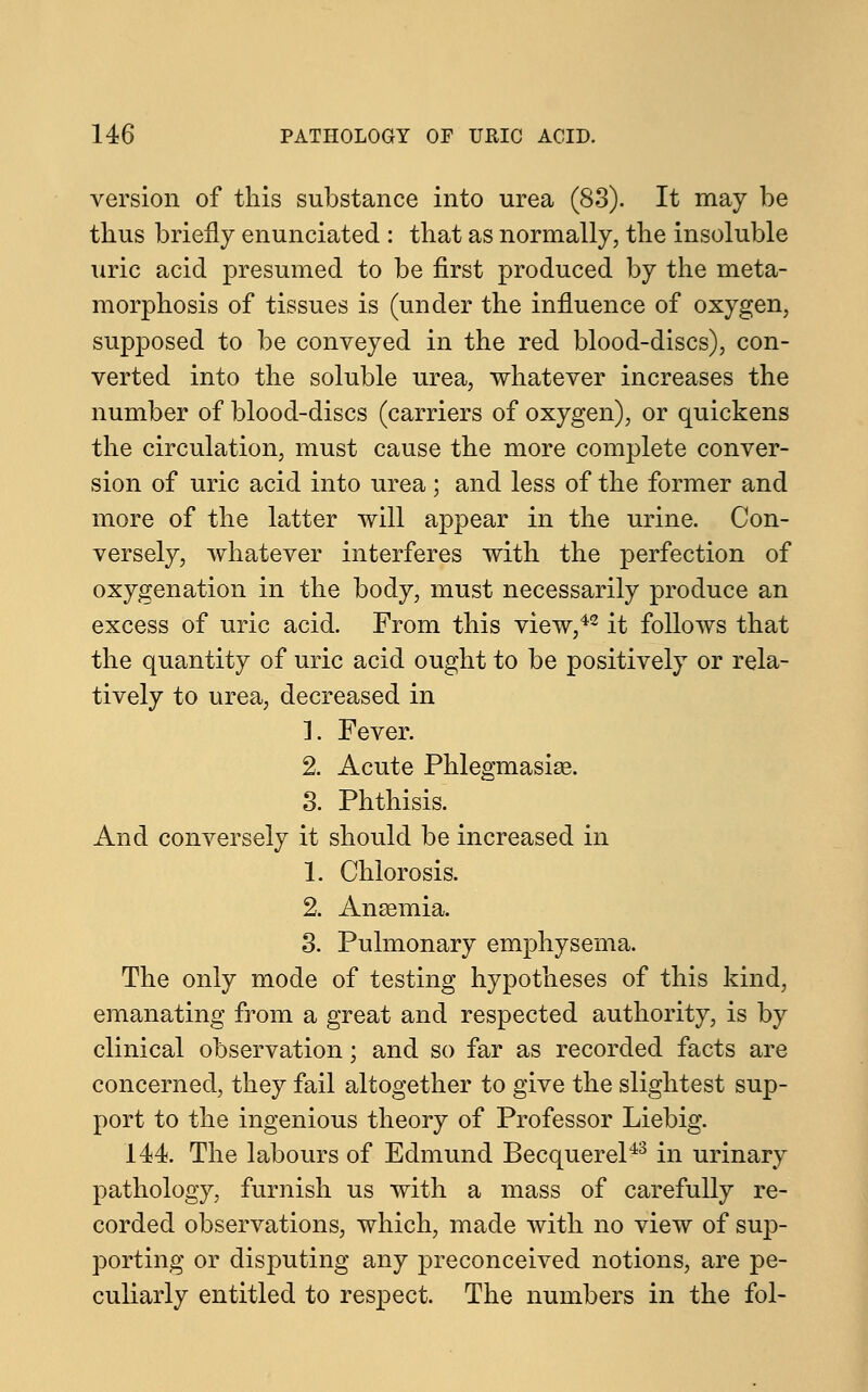 version of this substance into urea (83). It may be thus briefly enunciated : that as normally, the insoluble uric acid presumed to be first produced by the meta- morphosis of tissues is (under the influence of oxygen, supposed to be conveyed in the red blood-discs), con- verted into the soluble urea, whatever increases the number of blood-discs (carriers of oxygen), or quickens the circulation, must cause the more complete conver- sion of uric acid into urea; and less of the former and more of the latter will appear in the urine. Con- versely, whatever interferes with the perfection of oxygenation in the body, must necessarily produce an excess of uric acid. From this view,42 it follows that the quantity of uric acid ought to be positively or rela- tively to urea, decreased in L Fever. 2. Acute Phlegmasia?. 3. Phthisis. And conversely it should be increased in 1. Chlorosis. 2. Anasmia. 3. Pulmonary emphysema. The only mode of testing hypotheses of this kind, emanating from a great and respected authority, is by clinical observation; and so far as recorded facts are concerned, they fail altogether to give the slightest sup- port to the ingenious theory of Professor Liebig. 144. The labours of Edmund Becquerel43 in urinary pathology, furnish us with a mass of carefully re- corded observations, which, made with no view of sup- porting or disputing any preconceived notions, are pe- culiarly entitled to respect. The numbers in the fol-