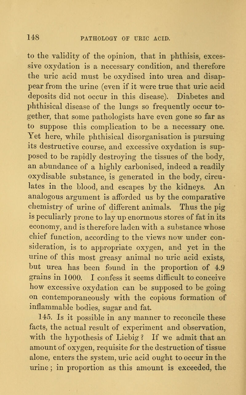 to the validity of the opinion, that in phthisis, exces- sive oxydation is a necessary condition, and therefore the uric acid must be oxydised into urea and disap- pear from the urine (even if it were true that uric acid deposits did not occur in this disease). Diabetes and phthisical disease of the lungs so frequently occur to- gether, that some pathologists have even gone so far as to suppose this complication to be a necessary one. Yet here, while phthisical disorganisation is pursuing its destructive course, and excessive oxydation is sup- posed to be rapidly destroying the tissues of the body, an abundance of a highly carbonised, indeed a readily oxydisable substance, is generated in the body, circu- lates in the blood, and escapes by the kidneys. An analogous argument is afforded us by the comparative chemistry of urine of different animals. Thus the pig is peculiarly prone to lay up enormous stores of fat in its economy, and is therefore laden with a substance whose chief function, according to the views now under con- sideration, is to appropriate oxygen, and yet in the urine of this most greasy animal no uric acid exists, but urea has been found in the proportion of 4.9 grains in 1000. I confess it seems difficult to conceive how excessive oxydation can be supposed to be going on contemporaneously with the copious formation of inflammable bodies, sugar and fat. 145. Is it possible in any manner to reconcile these facts, the actual result of experiment and observation, with the hypothesis of Liebig ? If we admit that an amount of oxygen, requisite for the destruction of tissue alone, enters the system, uric acid ought to occur in the urine; in proportion as this amount is exceeded, the