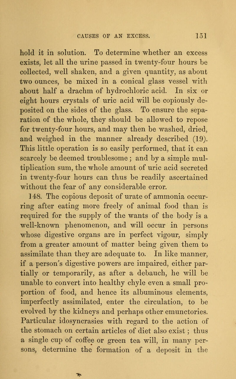 hold it in solution. To determine whether an excess exists, let all the urine passed in twenty-four hours be collected, well shaken, and a given quantity, as about two ounces, be mixed in a conical glass vessel with about half a drachm of hydrochloric acid. In six or eight hours crystals of uric acid will be copiously de- posited on the sides of the glass. To ensure the sepa- ration of the whole, they should be allowed to repose for twenty-four hours, and may then be washed, dried, and weighed in the manner already described (19). This little operation is so easily performed, that it can scarcely be deemed troublesome ; and by a simple mul- tiplication sum, the whole amount of uric acid secreted in twenty-four hours can thus be readily ascertained without the fear of any considerable error. 148. The copious deposit of urate of ammonia occur- ring after eating more freely of animal food than is required for the supply of the wants of the body is a well-known phenomenon, and will occur in persons whose digestive organs are in perfect vigour, simply from a greater amount of matter being given them to assimilate than they are adequate to. In like manner, if a person's digestive powers are impaired, either par- tially or temporarily, as after a debauch, he will be unable to convert into healthy chyle even a small pro- portion of food, and hence its albuminous elements, imperfectly assimilated, enter the circulation, to be evolved by the kidneys and perhaps other emunctories. Particular idosyncrasies with regard to the action of the stomach on certain articles of diet also exist; thus a single cup of coffee or green tea will, in many per- sons, determine the formation of a deposit in the