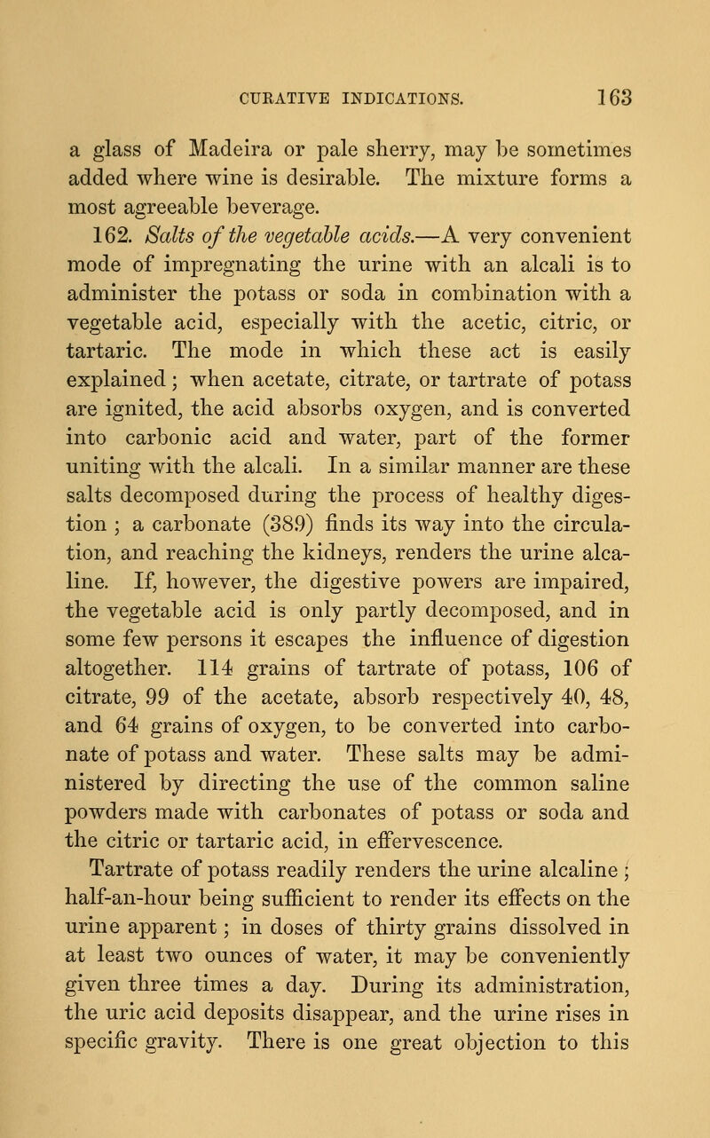 a glass of Madeira or pale sherry, may be sometimes added where wine is desirable. The mixture forms a most agreeable beverage. 162. Salts of the vegetable acids.—A very convenient mode of impregnating the urine with an alcali is to administer the potass or soda in combination with a vegetable acid, especially with the acetic, citric, or tartaric. The mode in which these act is easily explained; when acetate, citrate, or tartrate of potass are ignited, the acid absorbs oxygen, and is converted into carbonic acid and water, part of the former uniting with the alcali. In a similar manner are these salts decomposed during the process of healthy diges- tion ; a carbonate (38.9) finds its way into the circula- tion, and reaching the kidneys, renders the urine alca- line. If, however, the digestive powers are impaired, the vegetable acid is only partly decomposed, and in some few persons it escapes the influence of digestion altogether. 114 grains of tartrate of potass, 106 of citrate, 99 of the acetate, absorb respectively 40, 48, and 64 grains of oxygen, to be converted into carbo- nate of potass and water. These salts may be admi- nistered by directing the use of the common saline powders made with carbonates of potass or soda and the citric or tartaric acid, in effervescence. Tartrate of potass readily renders the urine alcaline \ half-an-hour being sufficient to render its effects on the urine apparent; in doses of thirty grains dissolved in at least two ounces of water, it may be conveniently given three times a day. During its administration, the uric acid deposits disappear, and the urine rises in specific gravity. There is one great objection to this