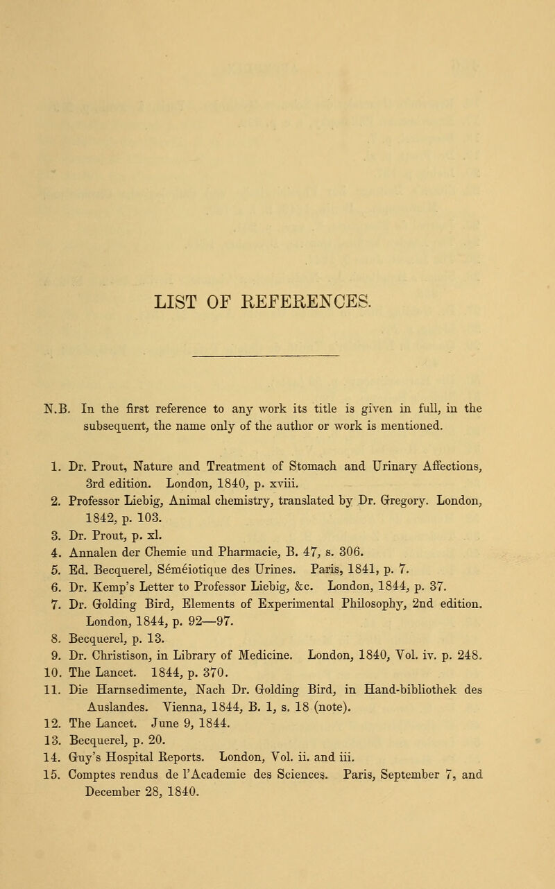 LIST OF REFERENCES. N.B. In the first reference to any work its title is given in full, in the subsequent, the name only of the author or work is mentioned. 1. Dr. Prout, Nature and Treatment of Stomach and Urinary Affections, 3rd edition. London, 1840, p. xviii. 2. Professor Liebig, Animal chemistry, translated by Dr. Gregory. London, 1842, p. 103. 3. Dr. Prout, p. xl. 4. Annalen der Chemie und Pharmacie, B. 47, s. 306. 5. Ed. Becquerel, Semeiotique des Urines. Paris, 1841, p. 7. 6. Dr. Kemp's Letter to Professor Liebig, &c. London, 1844, p. 37. 7. Dr. Grolding Bird, Elements of Experimental Philosophy, 2nd edition. London, 1844, p. 92—97. 8. Becquerel, p. 13. 9. Dr. Christison, in Library of Medicine. London, 1840, Vol. iv. p. 248, 10. The Lancet. 1844, p. 370. 11. Die Harnsedimente, Nach Dr. Golding Bird, in Hand-bibliothek des Auslandes. Vienna, 1844, B. 1, s. 18 (note). 12. The Lancet. June 9, 1844. 13. Becquerel, p. 20. 14. Gruy's Hospital Reports. London, Vol. ii. and iii. 15. Comptes rendus de l'Academie des Sciences. Paris, September 7, and December 28, 1840.