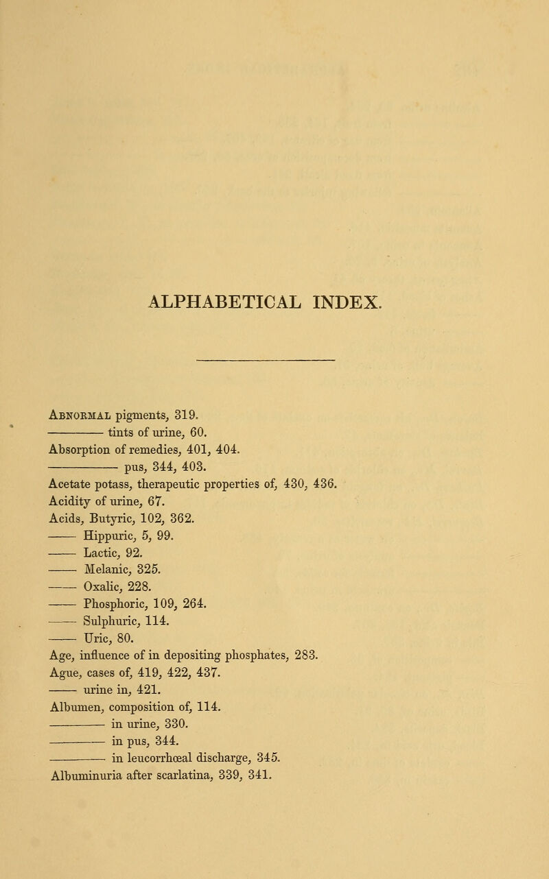 ALPHABETICAL INDEX. Abnobmal pigments, 319. tints of urine, 60. Absorption of remedies, 401, 404. pus, 344, 403. Acetate potass, therapeutic properties of, 430, 436. Acidity of urine, 67. Acids, Butyric, 102, 362. Hippuric, 5, 99. Lactic, 92. Melanic, 325. Oxalic, 228. Phosphoric, 109, 264. Sulphuric, 114. Uric, 80. Age, influence of in depositing phosphates, 283. Ague, cases of, 419, 422, 437. urine in, 421. Albumen, composition of, 114. in urine, 330. in pus, 344. — in leucorrhceal discharge, 345. Albuminuria after scarlatina, 339, 341.